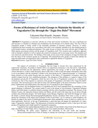 American Journal of Humanities and Social Sciences Research (AJHSSR) 2023
A J H S S R J o u r n a l P a g e | 173
American Journal of Humanities and Social Sciences Research (AJHSSR)
e-ISSN :2378-703X
Volume-07, Issue-02, pp-173-177
www.ajhssr.com
Research Paper Open Access
Forms of Resistance of Artist Groups to Maintain the Identity of
Yogyakarta City through the “Jogja Ora Didol” Movement
Cahyaratri Hari Kinasih1
, Susanto2
, Warto3
1,2,3
Postgraduate of Cultural Studies, SebelasMaret University
ABSTRACT :Yogyakarta is a province with the one of the most tourists in Indonesia. The city is significant not
only because it is situated in a strategic area of Indonesia, but also because of its cultural values. The way of life of
Yogyakarta people is firmly rooted in the honorable principles of Javanese morality. However, in reality,
Yogyakarta has been currently not in accordance with what it was originally intended to be, thus leading groups to
resist harmful matters, including development. This study focuses on artists who resist with the spirit of Jogja Ora
Didol against government policies and the people of Yogyakarta itself. This research used a qualitative approach
with an attempt to identify as well as analyze the content of resistance and to encourage action. The methods used
were interviews and observations. The findings of this study are the causes of the emergence of Jogja Ora Didol and
how the forms of the resistance groups are in opposing. This demonstrates how groups of artists that embody the
Jogja Ora Didol spirit can hegemonize other communities to uphold the identity of Yogyakarta.
Keywords Resistance, Jogja Ora Didol, Identity
I. INTRODUCTION
The impacts of civilization in Yogyakarta that has begun to deviate have been experienced by the
empowered community. According to Slamet (2012), an empowered community is one that knows, understands,
understands motivated, has the opportunity, utilizes opportunities, has energy, is able to work together, knows
various alternatives, is able to make decisions, dares to take risks, is able to seek and capture information, and is able
to act in accordance with the situation[1]. People in the artist group are the "empowered people" or "community"
being referred to in this article because they are sensitive to the effects of Yogyakarta's civilization, which has
started to depart from the city's established principles. The emergence of this problem is a negative impact of the
development and growth of Yogyakarta, which has led to the loss of Yogyakarta's existence as a cultured and
civilized city. One of the responses or reactions of the people of Yogyakarta is the birth of the "Jogja Ora Didol"
movement. This movement grew as the spirit of artists who still hold tightly to the spirit of Javanese culture to resist
policy implementers and related parties who allow the city of Yogyakarta to grow improperly.
In essence, the development history of Yogyakarta has never been separated from the cosmology of how
spatial planning is influenced. The cosmos model is used in the design of zero-kilometer, Yogyakarta Sultanate
Palace, and North Square to symbolize Islamic teachings with the value of goodness contained. The structure of the
Muslim Cosmos, the interaction between Sufism and Sharia, and the road to the ideal man are all shown through
symbols and architectural designs. The North Square, Great Mosque, Pagelaran, and North Siti Hinggil are where
the Sultan is present during PisowananAgengGrebegMaulud, Syawal, and Besar (three times a year), as well as
during the Coronation of the Sultan and Coronation of the Crown Prince [2]. In contrast to earlier kingdoms, the
Kraton can adapt to the speed of technological advancement while maintaining a sense of place as a genius loci or
local significance. However, in the age of globalization, a spirit that does not deepen the significance of a place
makes Yogyakarta's identity fragile. The phenomena of historical and philosophical worth is what gives the artist
groups of Yogyakarta such a high regard for Yogyakarta's uniqueness.
Yogyakarta City's spatial planning features in the aspect of local cultural values listed on the Dprd-diy.go.id
page. According to (Cindy Palupi, 2021), Yogyakarta has seven spatial specialties, which are[3]:
1. Maintaining the safety, peace, happiness and well-being of the real world and hereafter
(MemayuHayuningBawana) a form of strategy to embody the cosmology of Javanese society to beautify
 