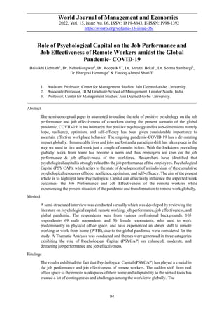 94
World Journal of Management and Economics
2022, Vol. 15, Issue No. 06, ISSN: 1819-8643, E-ISSN: 1998-1392
https://wesro.org/volume-15-issue-06/
Role of Psychological Capital on the Job Performance and
Job Effectiveness of Remote Workers amidst the Global
Pandemic- COVID-19
Baisakhi Debnath1
, Dr. Neha Gangwar2
, Dr. Roopa KV1
, Dr. Shruthi Bekal1
, Dr. Seema Sambargi3
,
Dr Bhargavi Hemmige1
& Farooq Ahmed Shariff1
1. Assistant Professor, Center for Management Studies, Jain Deemed-to-be University.
2. Associate Professor, IILM Graduate School of Management, Greater Noida, India.
3. Professor, Center for Management Studies, Jain Deemed-to-be University.
Abstract
The semi-conceptual paper is attempted to outline the role of positive psychology on the job
performance and job effectiveness of e-workers during the present scenario of the global
pandemic, COVID-19. It has been seen that positive psychology and its sub-dimensions namely
hope, resilience, optimism, and self-efficacy has been given considerable importance to
ascertain effective workplace behavior. The ongoing pandemic-COVID-19 has a devastating
impact globally. Innumerable lives and jobs are lost and a paradigm shift has taken place in the
way we used to live and work just a couple of months before. With the lockdown prevailing
globally, work from home has become a norm and thus employers are keen on the job
performance & job effectiveness of the workforce. Researchers have identified that
psychological capital is strongly related to the job performance of the employees. Psychological
Capital (PSY CAP), which refers to the state of development of an individual of the cumulative
psychological resources of hope, resilience, optimism, and self-efficacy. The aim of the present
article is to highlight how Psychological Capital can effectively influence the expected work
outcomes- the Job Performance and Job Effectiveness of the remote workers while
experiencing the present situation of the pandemic and transformation to remote work globally.
Method
A semi-structured interview was conducted virtually which was developed by reviewing the
literature on psychological capital, remote working, job performance, job effectiveness, and
global pandemic. The respondents were from various professional backgrounds. 105
respondents- 69 male respondents and 36 female respondents, who used to work
predominantly in physical office space, and have experienced an abrupt shift to remote
working or work from home (WFH), due to the global pandemic were considered for the
study. A Thematic Analysis was conducted and themes were generated in three categories
exhibiting the role of Psychological Capital (PSYCAP) on enhanced, moderate, and
detracting job performance and job effectiveness.
Findings
The results exhibited the fact that Psychological Capital (PSYCAP) has played a crucial in
the job performance and job effectiveness of remote workers. The sudden shift from real
office space to the remote workspaces of their home and adaptability to the virtual tools has
created a lot of contingencies and challenges among the workforce globally. The
 
