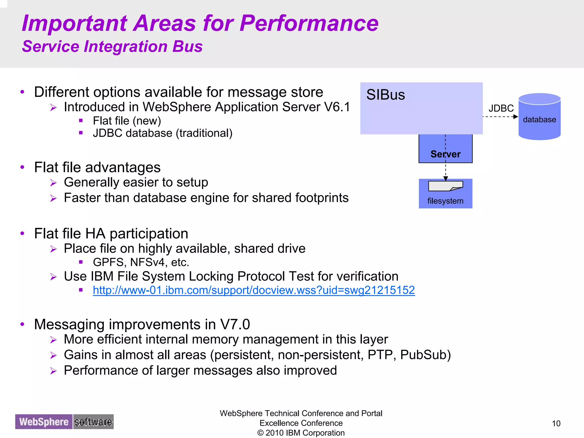 WebSphere Technical Conference and Portal
Excellence Conference
© 2010 IBM Corporation
10
Important Areas for Performance
Service Integration Bus
• Different options available for message store
Introduced in WebSphere Application Server V6.1
Flat file (new)
JDBC database (traditional)
• Flat file advantages
Generally easier to setup
Faster than database engine for shared footprints
• Flat file HA participation
Place file on highly available, shared drive
GPFS, NFSv4, etc.
Use IBM File System Locking Protocol Test for verification
http://www-01.ibm.com/support/docview.wss?uid=swg21215152
• Messaging improvements in V7.0
More efficient internal memory management in this layer
Gains in almost all areas (persistent, non-persistent, PTP, PubSub)
Performance of larger messages also improved
Server
ME database
JDBC
filesystem
SIBus
 