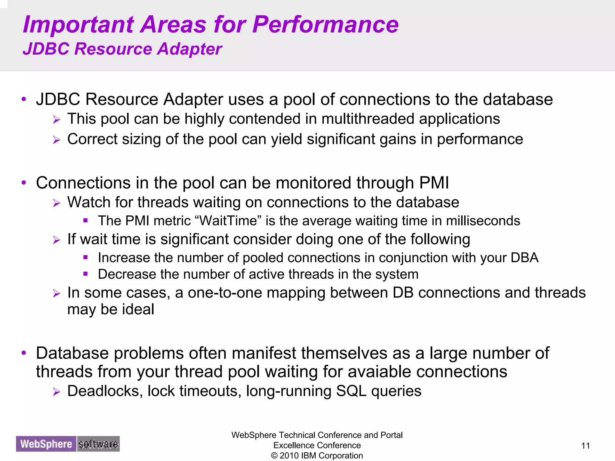 WebSphere Technical Conference and Portal
Excellence Conference
© 2010 IBM Corporation
11
Important Areas for Performance
JDBC Resource Adapter
• JDBC Resource Adapter uses a pool of connections to the database
This pool can be highly contended in multithreaded applications
Correct sizing of the pool can yield significant gains in performance
• Connections in the pool can be monitored through PMI
Watch for threads waiting on connections to the database
The PMI metric “WaitTime” is the average waiting time in milliseconds
If wait time is significant consider doing one of the following
Increase the number of pooled connections in conjunction with your DBA
Decrease the number of active threads in the system
In some cases, a one-to-one mapping between DB connections and threads
may be ideal
• Database problems often manifest themselves as a large number of
threads from your thread pool waiting for avaiable connections
Deadlocks, lock timeouts, long-running SQL queries
 