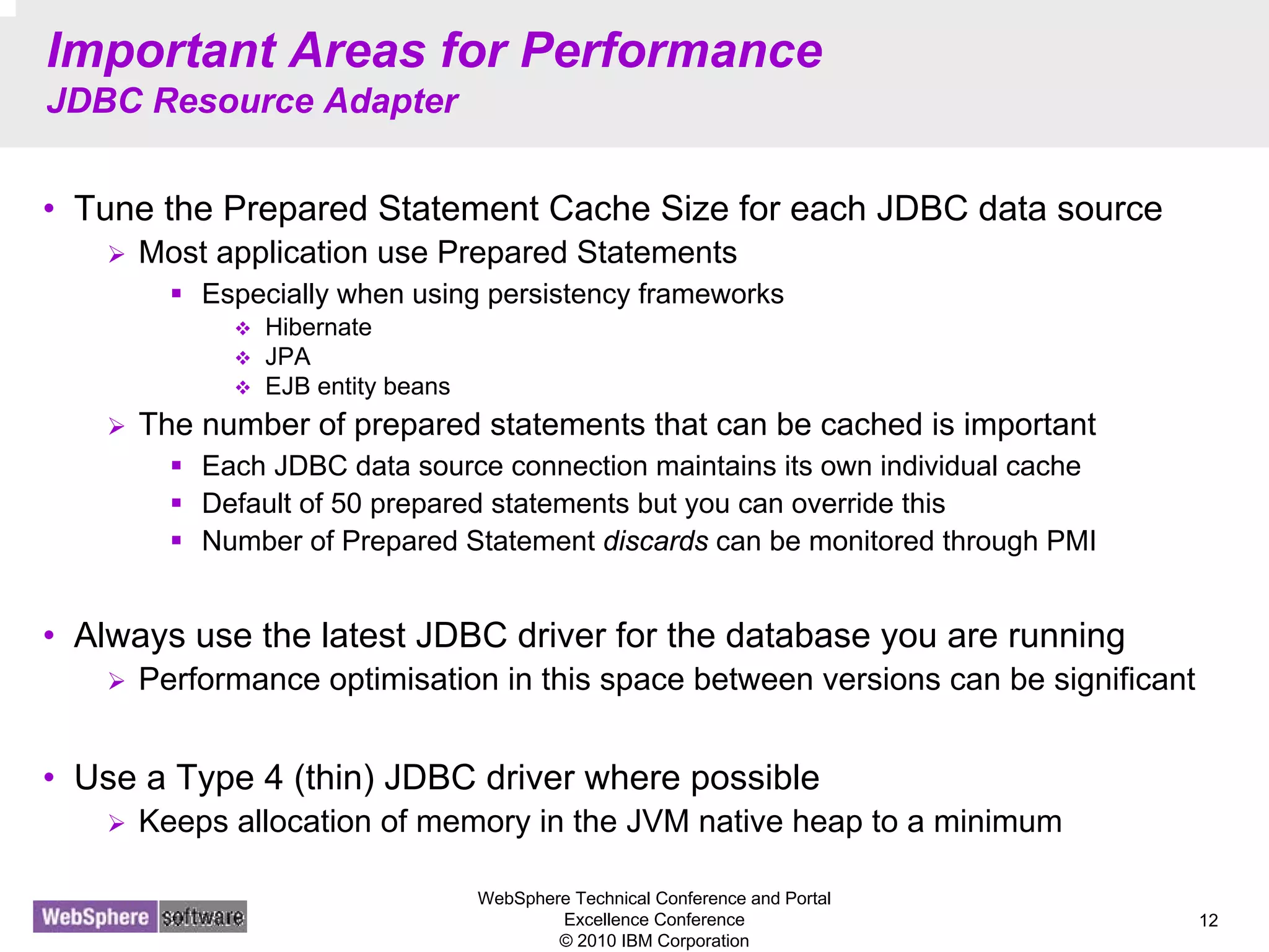 WebSphere Technical Conference and Portal
Excellence Conference
© 2010 IBM Corporation
12
Important Areas for Performance
JDBC Resource Adapter
• Tune the Prepared Statement Cache Size for each JDBC data source
Most application use Prepared Statements
Especially when using persistency frameworks
Hibernate
JPA
EJB entity beans
The number of prepared statements that can be cached is important
Each JDBC data source connection maintains its own individual cache
Default of 50 prepared statements but you can override this
Number of Prepared Statement discards can be monitored through PMI
• Always use the latest JDBC driver for the database you are running
Performance optimisation in this space between versions can be significant
• Use a Type 4 (thin) JDBC driver where possible
Keeps allocation of memory in the JVM native heap to a minimum
 