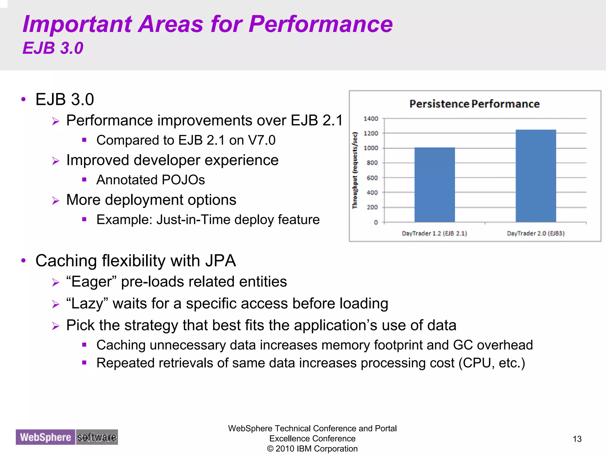 WebSphere Technical Conference and Portal
Excellence Conference
© 2010 IBM Corporation
13
Important Areas for Performance
EJB 3.0
• EJB 3.0
Performance improvements over EJB 2.1
Compared to EJB 2.1 on V7.0
Improved developer experience
Annotated POJOs
More deployment options
Example: Just-in-Time deploy feature
• Caching flexibility with JPA
“Eager” pre-loads related entities
“Lazy” waits for a specific access before loading
Pick the strategy that best fits the application’s use of data
Caching unnecessary data increases memory footprint and GC overhead
Repeated retrievals of same data increases processing cost (CPU, etc.)
 