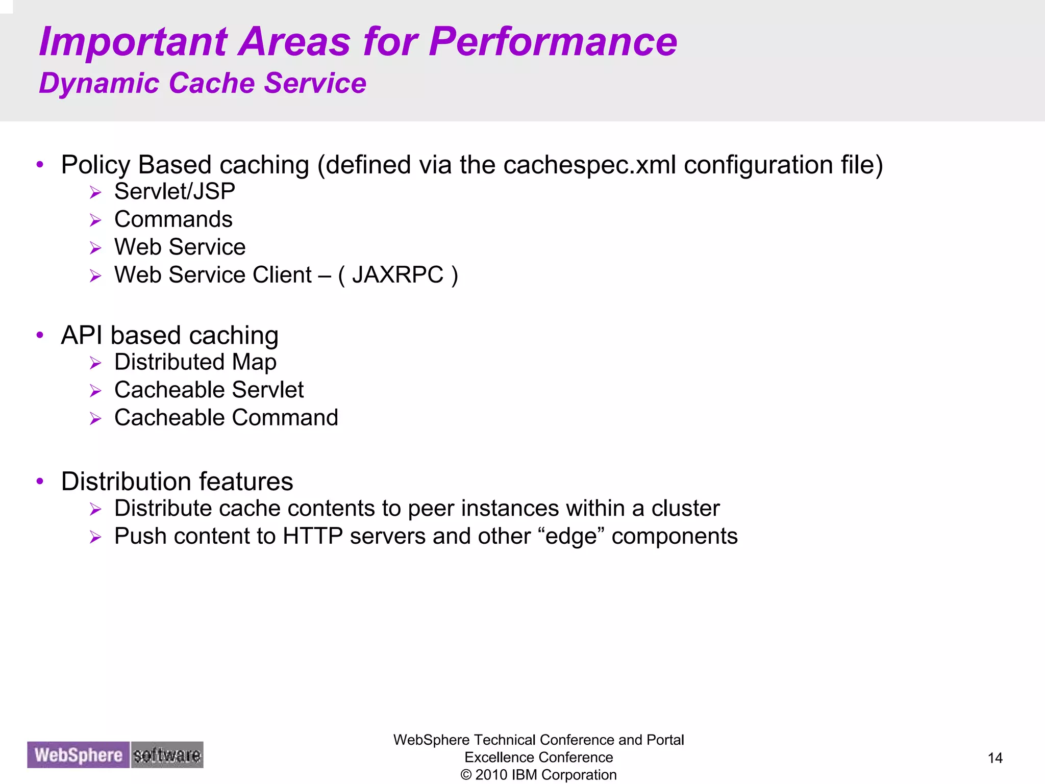 WebSphere Technical Conference and Portal
Excellence Conference
© 2010 IBM Corporation
14
Important Areas for Performance
Dynamic Cache Service
• Policy Based caching (defined via the cachespec.xml configuration file)
Servlet/JSP
Commands
Web Service
Web Service Client – ( JAXRPC )
• API based caching
Distributed Map
Cacheable Servlet
Cacheable Command
• Distribution features
Distribute cache contents to peer instances within a cluster
Push content to HTTP servers and other “edge” components
 