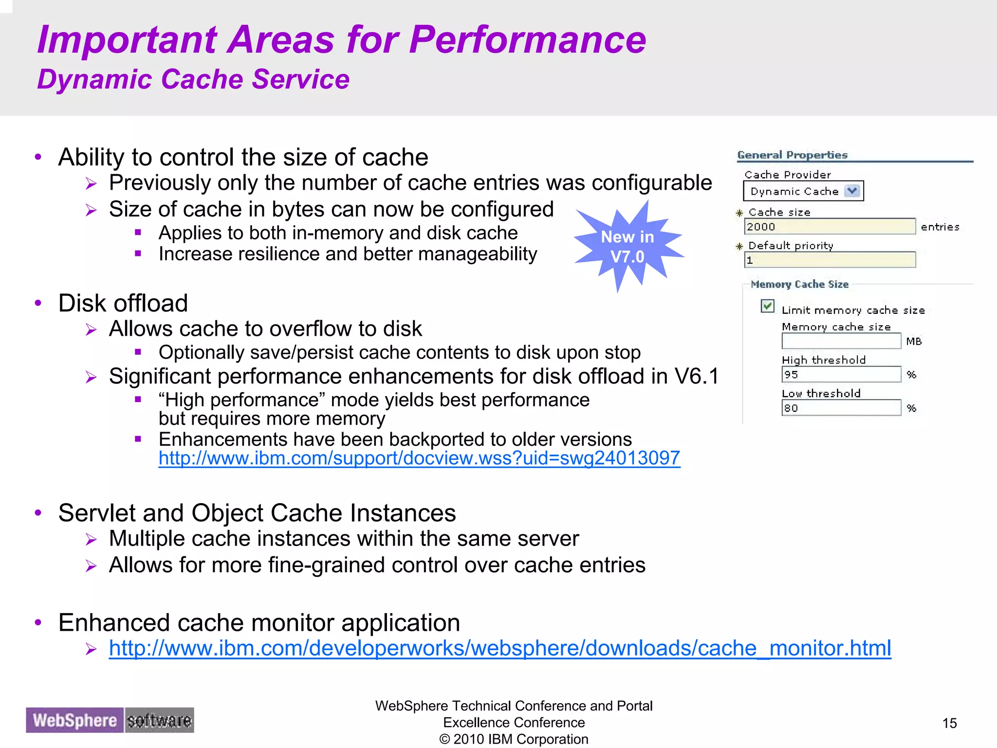 WebSphere Technical Conference and Portal
Excellence Conference
© 2010 IBM Corporation
15
Important Areas for Performance
Dynamic Cache Service
• Ability to control the size of cache
Previously only the number of cache entries was configurable
Size of cache in bytes can now be configured
Applies to both in-memory and disk cache
Increase resilience and better manageability
• Disk offload
Allows cache to overflow to disk
Optionally save/persist cache contents to disk upon stop
Significant performance enhancements for disk offload in V6.1
“High performance” mode yields best performance
but requires more memory
Enhancements have been backported to older versions
http://www.ibm.com/support/docview.wss?uid=swg24013097
• Servlet and Object Cache Instances
Multiple cache instances within the same server
Allows for more fine-grained control over cache entries
• Enhanced cache monitor application
http://www.ibm.com/developerworks/websphere/downloads/cache_monitor.html
New in
V7.0
 