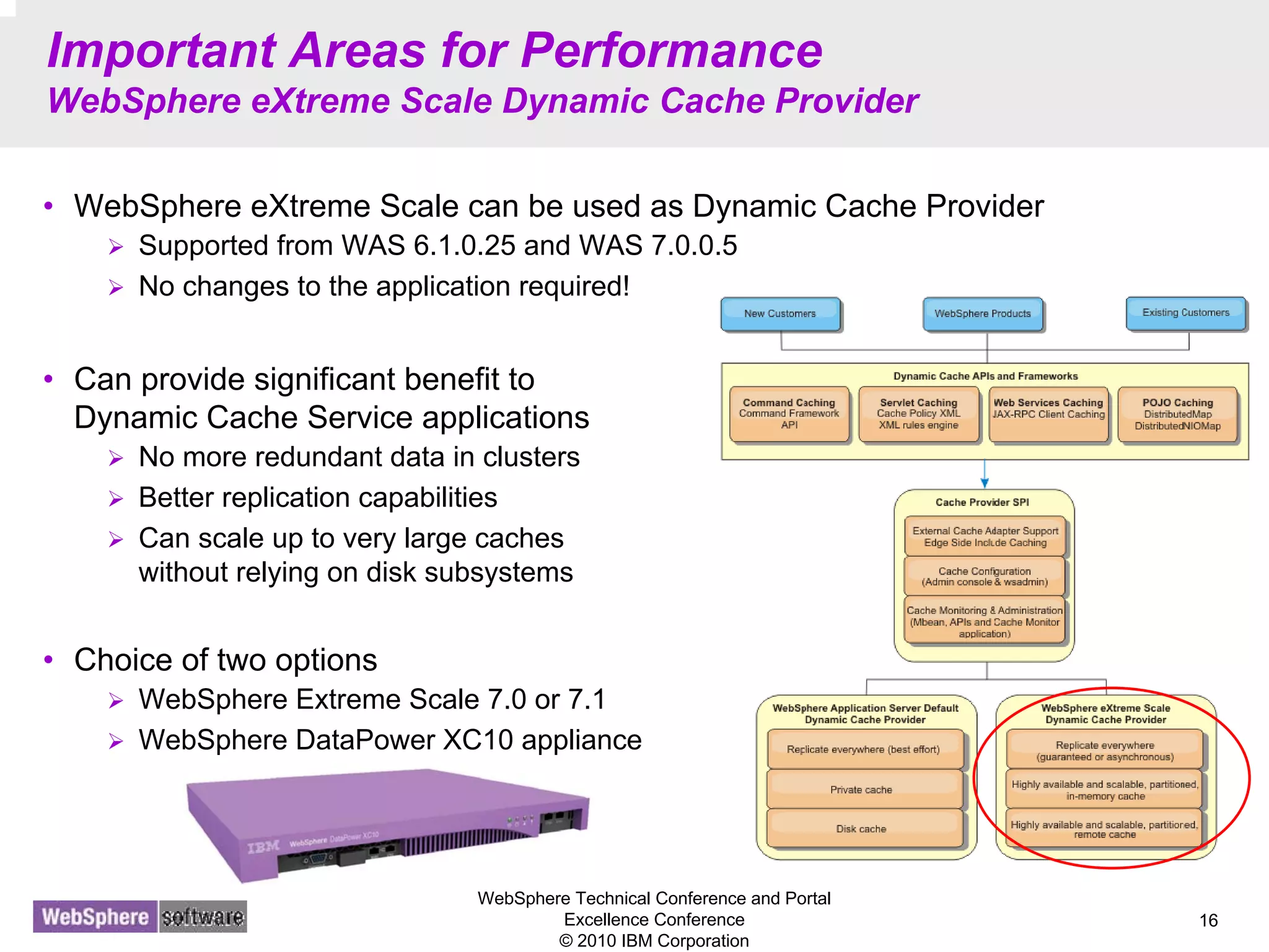 WebSphere Technical Conference and Portal
Excellence Conference
© 2010 IBM Corporation
16
Important Areas for Performance
WebSphere eXtreme Scale Dynamic Cache Provider
• WebSphere eXtreme Scale can be used as Dynamic Cache Provider
Supported from WAS 6.1.0.25 and WAS 7.0.0.5
No changes to the application required!
• Can provide significant benefit to
Dynamic Cache Service applications
No more redundant data in clusters
Better replication capabilities
Can scale up to very large caches
without relying on disk subsystems
• Choice of two options
WebSphere Extreme Scale 7.0 or 7.1
WebSphere DataPower XC10 appliance
 