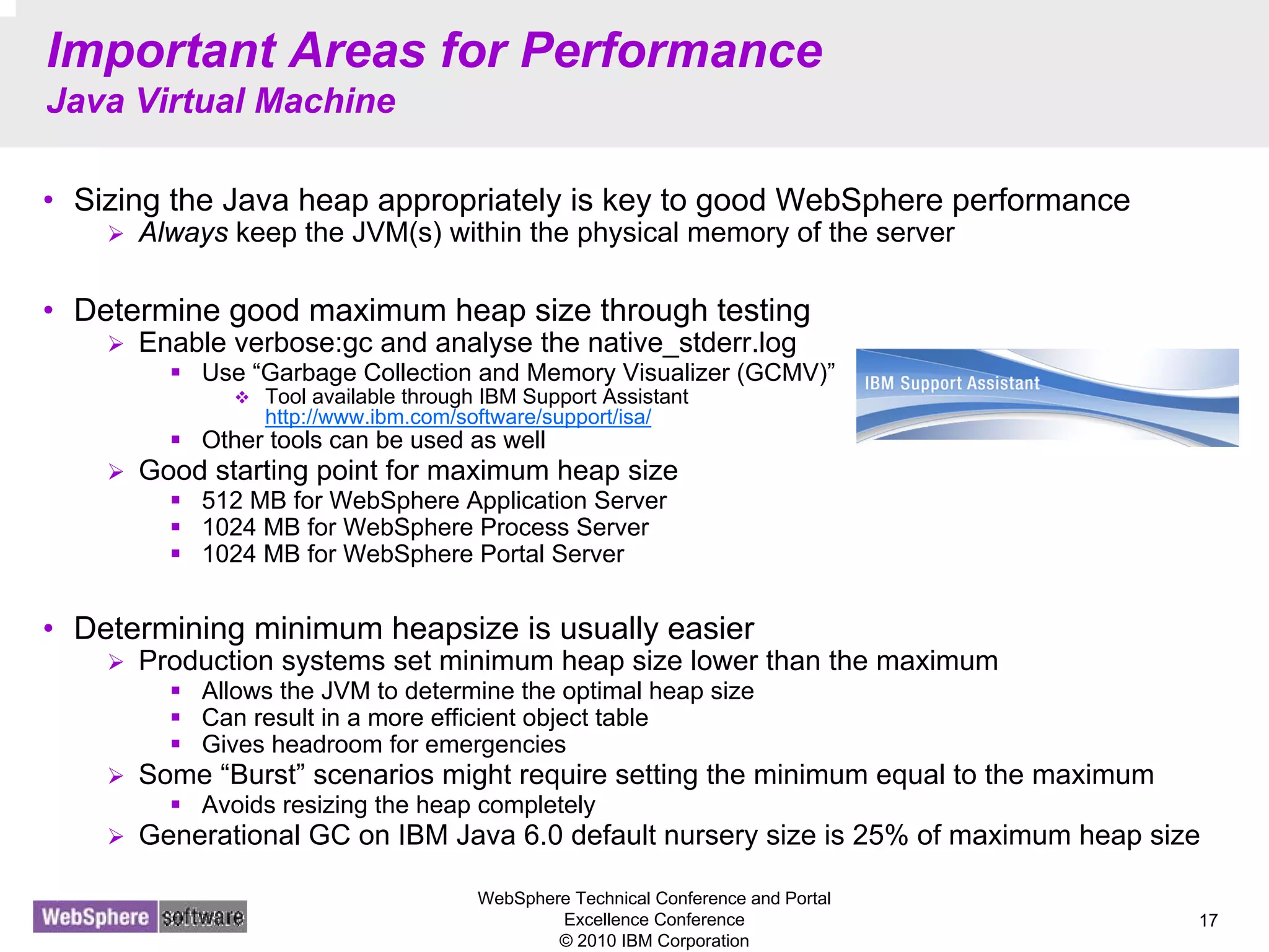 WebSphere Technical Conference and Portal
Excellence Conference
© 2010 IBM Corporation
17
Important Areas for Performance
Java Virtual Machine
• Sizing the Java heap appropriately is key to good WebSphere performance
Always keep the JVM(s) within the physical memory of the server
• Determine good maximum heap size through testing
Enable verbose:gc and analyse the native_stderr.log
Use “Garbage Collection and Memory Visualizer (GCMV)”
Tool available through IBM Support Assistant
http://www.ibm.com/software/support/isa/
Other tools can be used as well
Good starting point for maximum heap size
512 MB for WebSphere Application Server
1024 MB for WebSphere Process Server
1024 MB for WebSphere Portal Server
• Determining minimum heapsize is usually easier
Production systems set minimum heap size lower than the maximum
Allows the JVM to determine the optimal heap size
Can result in a more efficient object table
Gives headroom for emergencies
Some “Burst” scenarios might require setting the minimum equal to the maximum
Avoids resizing the heap completely
Generational GC on IBM Java 6.0 default nursery size is 25% of maximum heap size
 