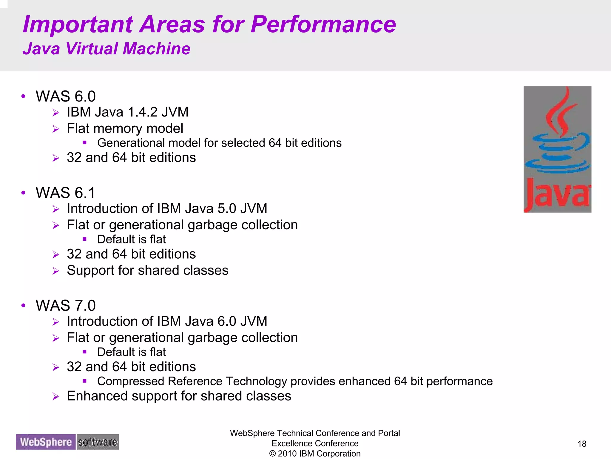 WebSphere Technical Conference and Portal
Excellence Conference
© 2010 IBM Corporation
18
Important Areas for Performance
Java Virtual Machine
• WAS 6.0
IBM Java 1.4.2 JVM
Flat memory model
Generational model for selected 64 bit editions
32 and 64 bit editions
• WAS 6.1
Introduction of IBM Java 5.0 JVM
Flat or generational garbage collection
Default is flat
32 and 64 bit editions
Support for shared classes
• WAS 7.0
Introduction of IBM Java 6.0 JVM
Flat or generational garbage collection
Default is flat
32 and 64 bit editions
Compressed Reference Technology provides enhanced 64 bit performance
Enhanced support for shared classes
 