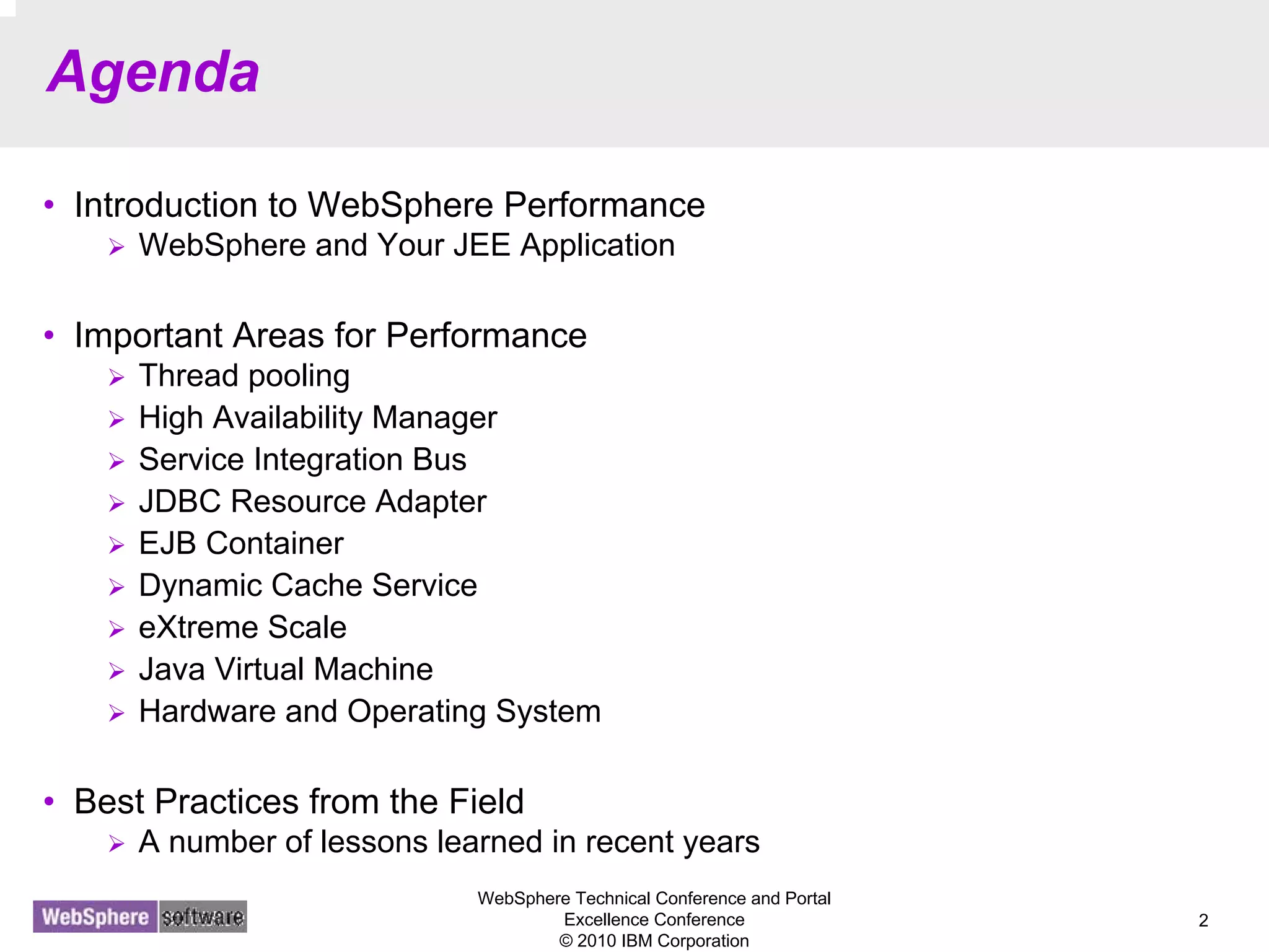 WebSphere Technical Conference and Portal
Excellence Conference
© 2010 IBM Corporation
2
Agenda
• Introduction to WebSphere Performance
WebSphere and Your JEE Application
• Important Areas for Performance
Thread pooling
High Availability Manager
Service Integration Bus
JDBC Resource Adapter
EJB Container
Dynamic Cache Service
eXtreme Scale
Java Virtual Machine
Hardware and Operating System
• Best Practices from the Field
A number of lessons learned in recent years
 