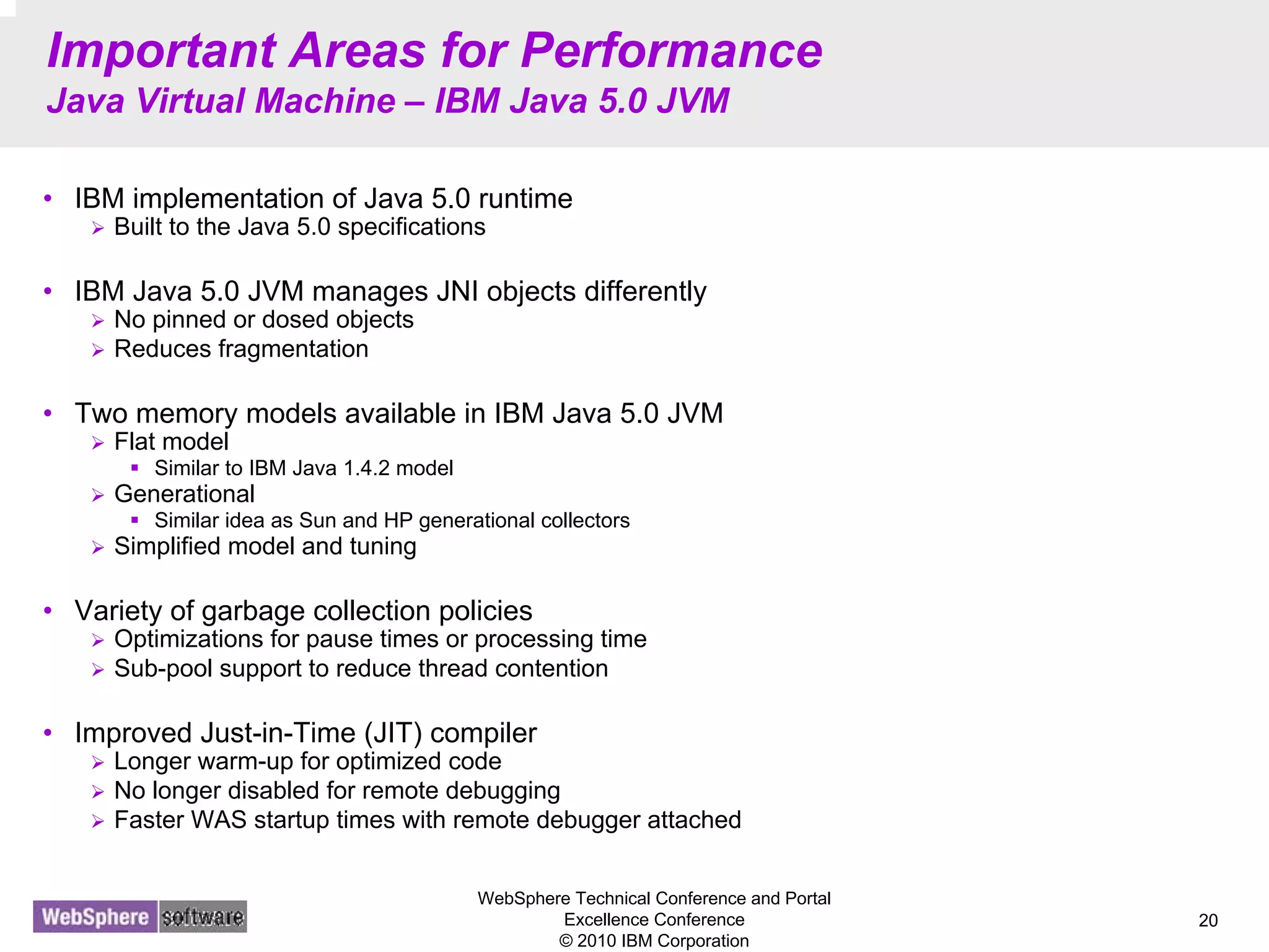 WebSphere Technical Conference and Portal
Excellence Conference
© 2010 IBM Corporation
20
Important Areas for Performance
Java Virtual Machine – IBM Java 5.0 JVM
• IBM implementation of Java 5.0 runtime
Built to the Java 5.0 specifications
• IBM Java 5.0 JVM manages JNI objects differently
No pinned or dosed objects
Reduces fragmentation
• Two memory models available in IBM Java 5.0 JVM
Flat model
Similar to IBM Java 1.4.2 model
Generational
Similar idea as Sun and HP generational collectors
Simplified model and tuning
• Variety of garbage collection policies
Optimizations for pause times or processing time
Sub-pool support to reduce thread contention
• Improved Just-in-Time (JIT) compiler
Longer warm-up for optimized code
No longer disabled for remote debugging
Faster WAS startup times with remote debugger attached
 