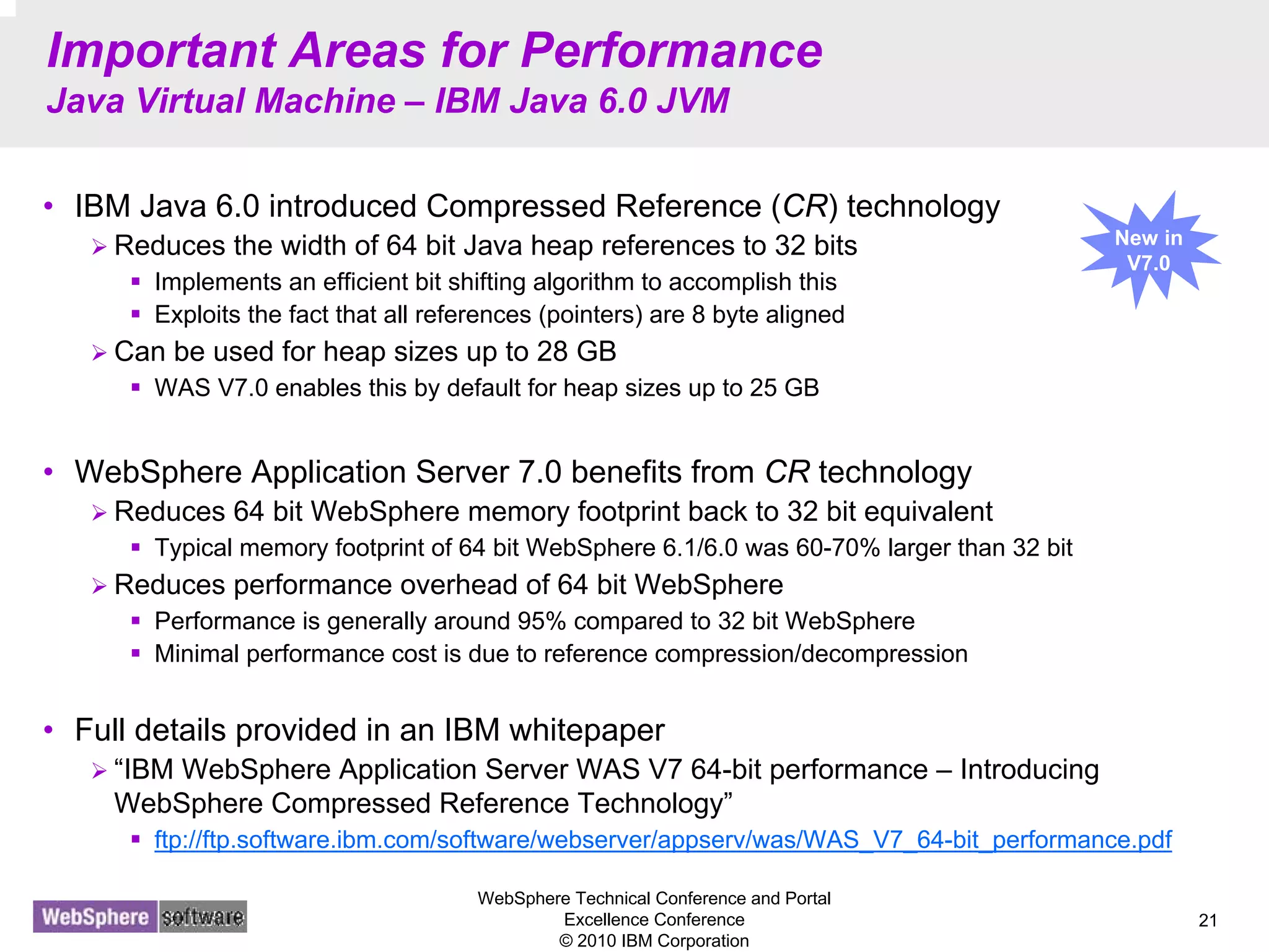 WebSphere Technical Conference and Portal
Excellence Conference
© 2010 IBM Corporation
21
Important Areas for Performance
Java Virtual Machine – IBM Java 6.0 JVM
• IBM Java 6.0 introduced Compressed Reference (CR) technology
Reduces the width of 64 bit Java heap references to 32 bits
Implements an efficient bit shifting algorithm to accomplish this
Exploits the fact that all references (pointers) are 8 byte aligned
Can be used for heap sizes up to 28 GB
WAS V7.0 enables this by default for heap sizes up to 25 GB
• WebSphere Application Server 7.0 benefits from CR technology
Reduces 64 bit WebSphere memory footprint back to 32 bit equivalent
Typical memory footprint of 64 bit WebSphere 6.1/6.0 was 60-70% larger than 32 bit
Reduces performance overhead of 64 bit WebSphere
Performance is generally around 95% compared to 32 bit WebSphere
Minimal performance cost is due to reference compression/decompression
• Full details provided in an IBM whitepaper
“IBM WebSphere Application Server WAS V7 64-bit performance – Introducing
WebSphere Compressed Reference Technology”
ftp://ftp.software.ibm.com/software/webserver/appserv/was/WAS_V7_64-bit_performance.pdf
New in
V7.0
 