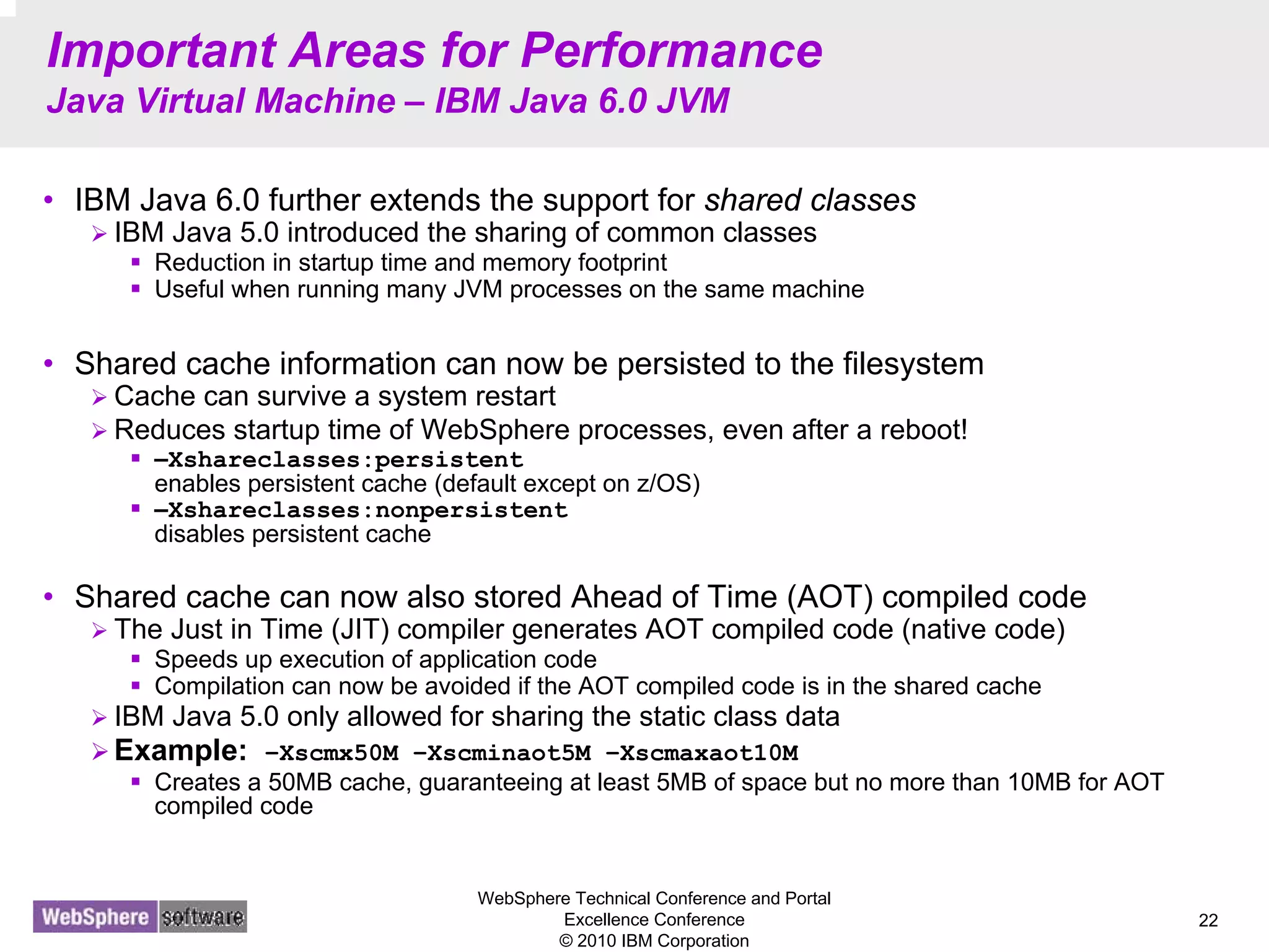 WebSphere Technical Conference and Portal
Excellence Conference
© 2010 IBM Corporation
22
Important Areas for Performance
Java Virtual Machine – IBM Java 6.0 JVM
• IBM Java 6.0 further extends the support for shared classes
IBM Java 5.0 introduced the sharing of common classes
Reduction in startup time and memory footprint
Useful when running many JVM processes on the same machine
• Shared cache information can now be persisted to the filesystem
Cache can survive a system restart
Reduces startup time of WebSphere processes, even after a reboot!
–Xshareclasses:persistent
enables persistent cache (default except on z/OS)
–Xshareclasses:nonpersistent
disables persistent cache
• Shared cache can now also stored Ahead of Time (AOT) compiled code
The Just in Time (JIT) compiler generates AOT compiled code (native code)
Speeds up execution of application code
Compilation can now be avoided if the AOT compiled code is in the shared cache
IBM Java 5.0 only allowed for sharing the static class data
Example: –Xscmx50M –Xscminaot5M –Xscmaxaot10M
Creates a 50MB cache, guaranteeing at least 5MB of space but no more than 10MB for AOT
compiled code
 