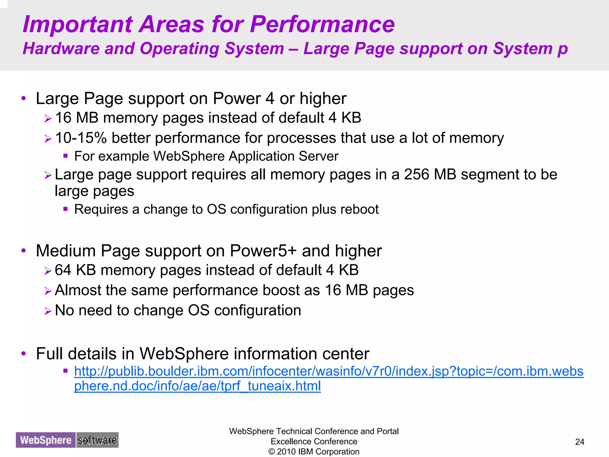 WebSphere Technical Conference and Portal
Excellence Conference
© 2010 IBM Corporation
24
Important Areas for Performance
Hardware and Operating System – Large Page support on System p
• Large Page support on Power 4 or higher
16 MB memory pages instead of default 4 KB
10-15% better performance for processes that use a lot of memory
For example WebSphere Application Server
Large page support requires all memory pages in a 256 MB segment to be
large pages
Requires a change to OS configuration plus reboot
• Medium Page support on Power5+ and higher
64 KB memory pages instead of default 4 KB
Almost the same performance boost as 16 MB pages
No need to change OS configuration
• Full details in WebSphere information center
http://publib.boulder.ibm.com/infocenter/wasinfo/v7r0/index.jsp?topic=/com.ibm.webs
phere.nd.doc/info/ae/ae/tprf_tuneaix.html
 