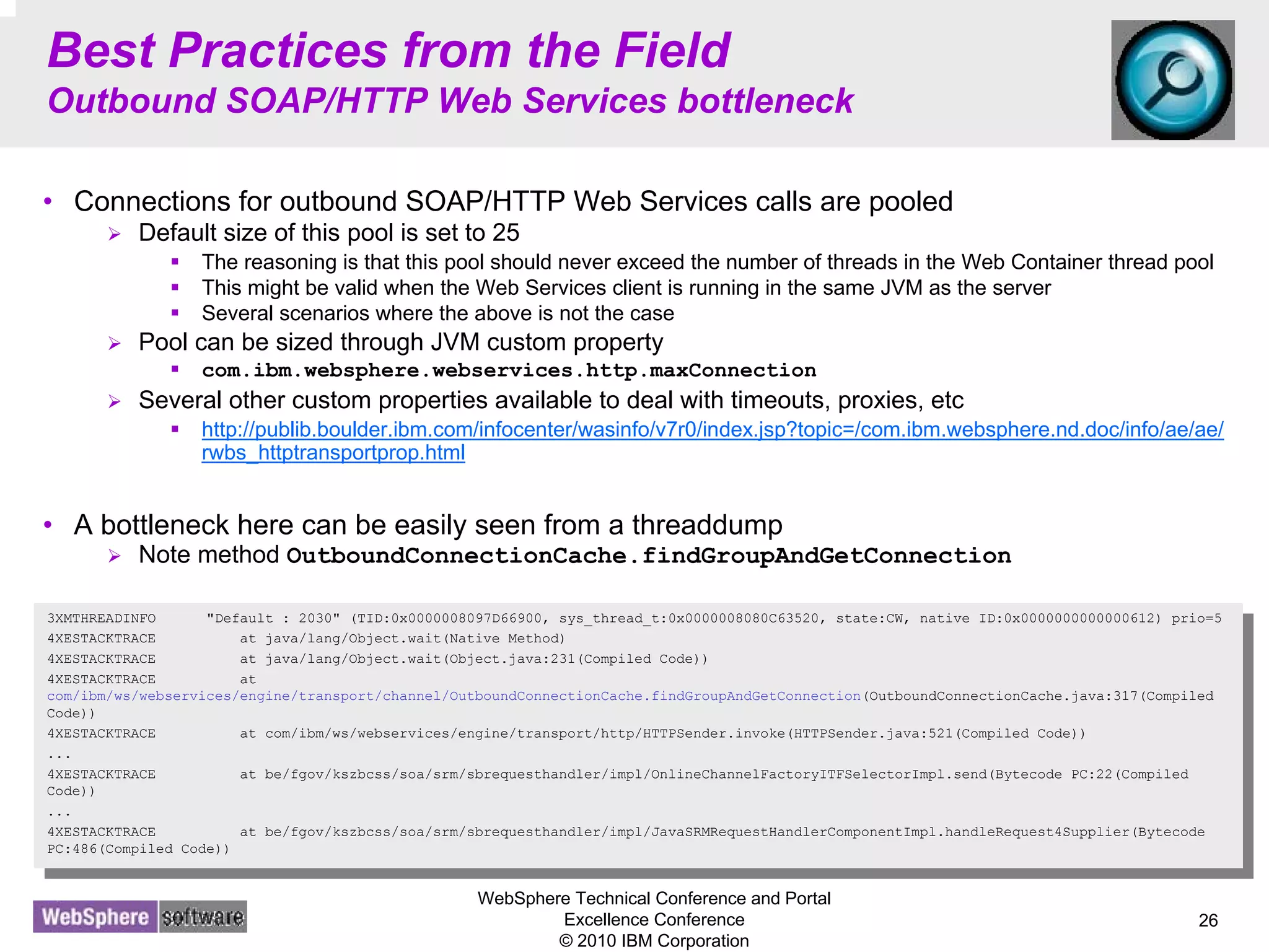 WebSphere Technical Conference and Portal
Excellence Conference
© 2010 IBM Corporation
26
Best Practices from the Field
Outbound SOAP/HTTP Web Services bottleneck
• Connections for outbound SOAP/HTTP Web Services calls are pooled
Default size of this pool is set to 25
The reasoning is that this pool should never exceed the number of threads in the Web Container thread pool
This might be valid when the Web Services client is running in the same JVM as the server
Several scenarios where the above is not the case
Pool can be sized through JVM custom property
com.ibm.websphere.webservices.http.maxConnection
Several other custom properties available to deal with timeouts, proxies, etc
http://publib.boulder.ibm.com/infocenter/wasinfo/v7r0/index.jsp?topic=/com.ibm.websphere.nd.doc/info/ae/ae/
rwbs_httptransportprop.html
• A bottleneck here can be easily seen from a threaddump
Note method OutboundConnectionCache.findGroupAndGetConnection
3XMTHREADINFO "Default : 2030" (TID:0x0000008097D66900, sys_thread_t:0x0000008080C63520, state:CW, native ID:0x0000000000000612) prio=5
4XESTACKTRACE at java/lang/Object.wait(Native Method)
4XESTACKTRACE at java/lang/Object.wait(Object.java:231(Compiled Code))
4XESTACKTRACE at
com/ibm/ws/webservices/engine/transport/channel/OutboundConnectionCache.findGroupAndGetConnection(OutboundConnectionCache.java:317(Compiled
Code))
4XESTACKTRACE at com/ibm/ws/webservices/engine/transport/http/HTTPSender.invoke(HTTPSender.java:521(Compiled Code))
...
4XESTACKTRACE at be/fgov/kszbcss/soa/srm/sbrequesthandler/impl/OnlineChannelFactoryITFSelectorImpl.send(Bytecode PC:22(Compiled
Code))
...
4XESTACKTRACE at be/fgov/kszbcss/soa/srm/sbrequesthandler/impl/JavaSRMRequestHandlerComponentImpl.handleRequest4Supplier(Bytecode
PC:486(Compiled Code))
3XMTHREADINFO "Default : 2030" (TID:0x0000008097D66900, sys_thread_t:0x0000008080C63520, state:CW, native ID:0x0000000000000612) prio=5
4XESTACKTRACE at java/lang/Object.wait(Native Method)
4XESTACKTRACE at java/lang/Object.wait(Object.java:231(Compiled Code))
4XESTACKTRACE at
com/ibm/ws/webservices/engine/transport/channel/OutboundConnectionCache.findGroupAndGetConnection(OutboundConnectionCache.java:317(Compiled
Code))
4XESTACKTRACE at com/ibm/ws/webservices/engine/transport/http/HTTPSender.invoke(HTTPSender.java:521(Compiled Code))
...
4XESTACKTRACE at be/fgov/kszbcss/soa/srm/sbrequesthandler/impl/OnlineChannelFactoryITFSelectorImpl.send(Bytecode PC:22(Compiled
Code))
...
4XESTACKTRACE at be/fgov/kszbcss/soa/srm/sbrequesthandler/impl/JavaSRMRequestHandlerComponentImpl.handleRequest4Supplier(Bytecode
PC:486(Compiled Code))
 