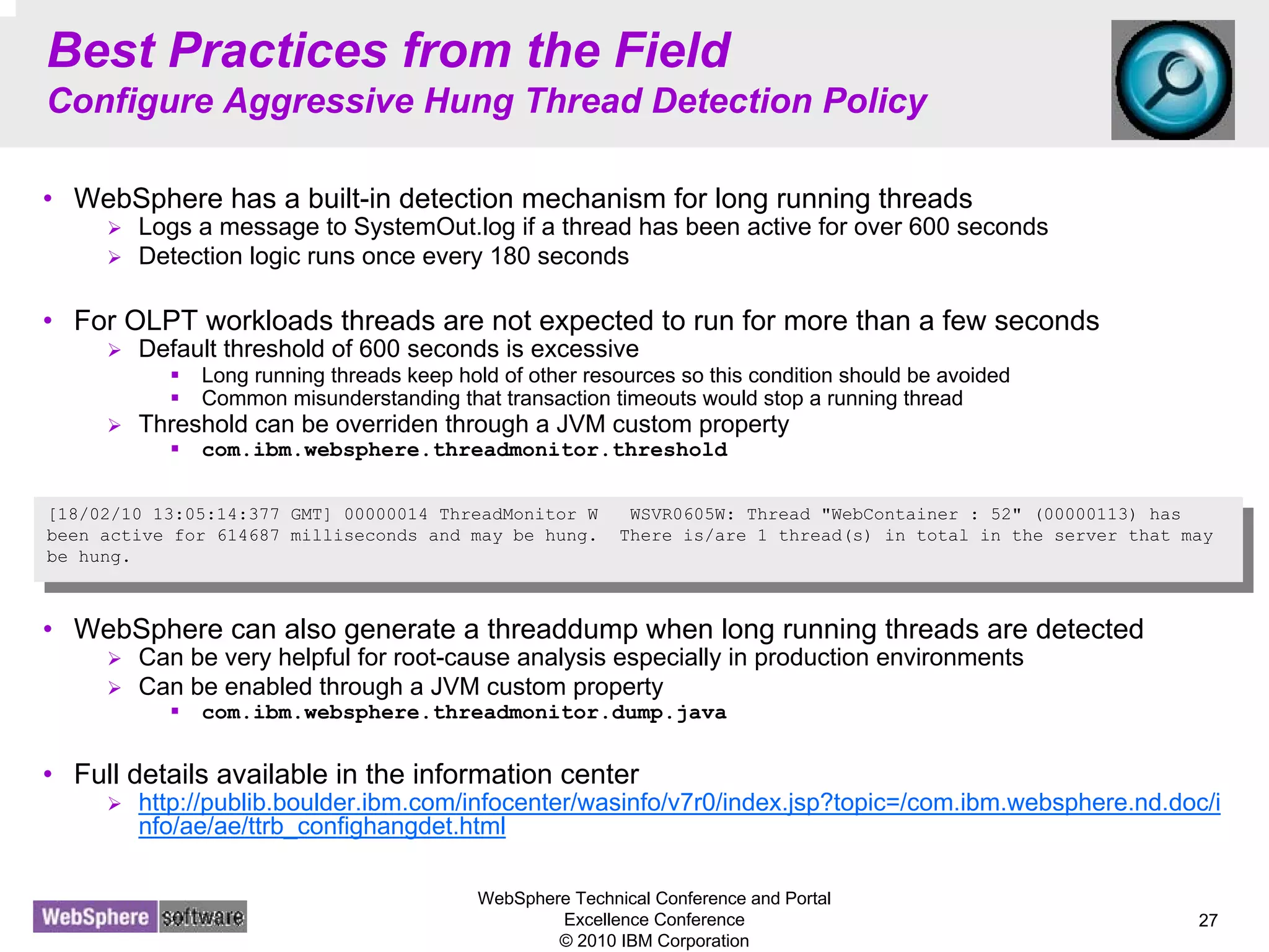 WebSphere Technical Conference and Portal
Excellence Conference
© 2010 IBM Corporation
27
Best Practices from the Field
Configure Aggressive Hung Thread Detection Policy
• WebSphere has a built-in detection mechanism for long running threads
Logs a message to SystemOut.log if a thread has been active for over 600 seconds
Detection logic runs once every 180 seconds
• For OLPT workloads threads are not expected to run for more than a few seconds
Default threshold of 600 seconds is excessive
Long running threads keep hold of other resources so this condition should be avoided
Common misunderstanding that transaction timeouts would stop a running thread
Threshold can be overriden through a JVM custom property
com.ibm.websphere.threadmonitor.threshold
• WebSphere can also generate a threaddump when long running threads are detected
Can be very helpful for root-cause analysis especially in production environments
Can be enabled through a JVM custom property
com.ibm.websphere.threadmonitor.dump.java
• Full details available in the information center
http://publib.boulder.ibm.com/infocenter/wasinfo/v7r0/index.jsp?topic=/com.ibm.websphere.nd.doc/i
nfo/ae/ae/ttrb_confighangdet.html
[18/02/10 13:05:14:377 GMT] 00000014 ThreadMonitor W WSVR0605W: Thread "WebContainer : 52" (00000113) has
been active for 614687 milliseconds and may be hung. There is/are 1 thread(s) in total in the server that may
be hung.
[18/02/10 13:05:14:377 GMT] 00000014 ThreadMonitor W WSVR0605W: Thread "WebContainer : 52" (00000113) has
been active for 614687 milliseconds and may be hung. There is/are 1 thread(s) in total in the server that may
be hung.
 