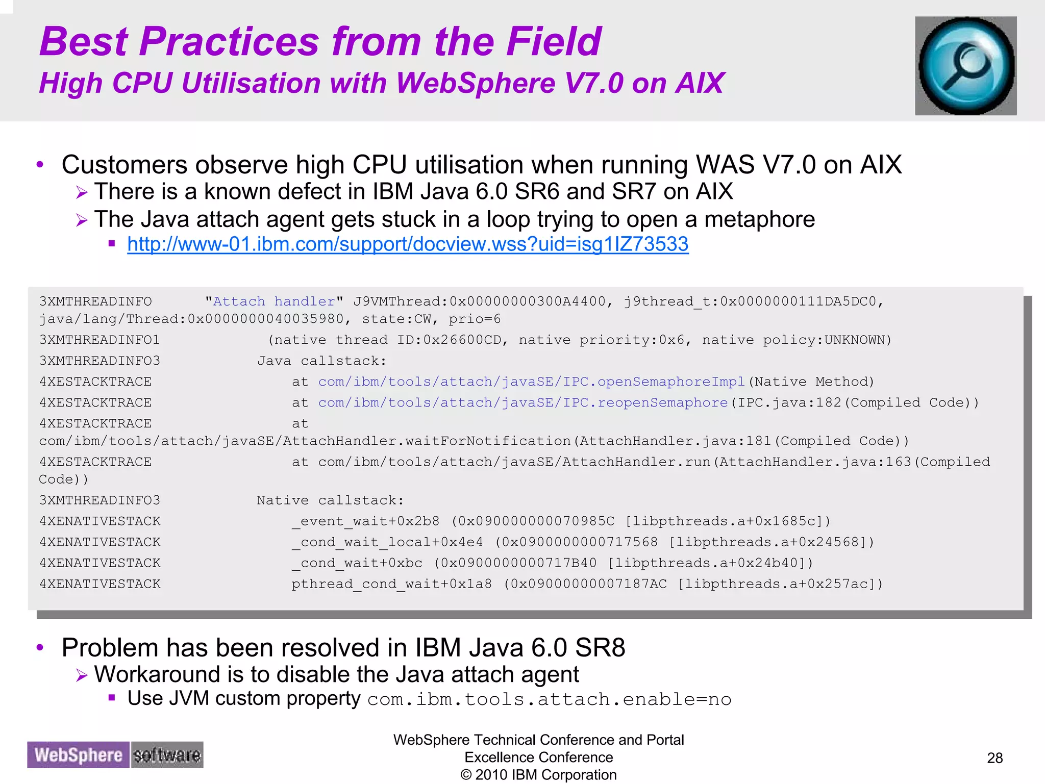 WebSphere Technical Conference and Portal
Excellence Conference
© 2010 IBM Corporation
28
Best Practices from the Field
High CPU Utilisation with WebSphere V7.0 on AIX
• Customers observe high CPU utilisation when running WAS V7.0 on AIX
There is a known defect in IBM Java 6.0 SR6 and SR7 on AIX
The Java attach agent gets stuck in a loop trying to open a metaphore
http://www-01.ibm.com/support/docview.wss?uid=isg1IZ73533
• The above problem can be confirmed from a thread dump as shown below
• Problem has been resolved in IBM Java 6.0 SR8
Workaround is to disable the Java attach agent
Use JVM custom property com.ibm.tools.attach.enable=no
3XMTHREADINFO "Attach handler" J9VMThread:0x00000000300A4400, j9thread_t:0x0000000111DA5DC0,
java/lang/Thread:0x0000000040035980, state:CW, prio=6
3XMTHREADINFO1 (native thread ID:0x26600CD, native priority:0x6, native policy:UNKNOWN)
3XMTHREADINFO3 Java callstack:
4XESTACKTRACE at com/ibm/tools/attach/javaSE/IPC.openSemaphoreImpl(Native Method)
4XESTACKTRACE at com/ibm/tools/attach/javaSE/IPC.reopenSemaphore(IPC.java:182(Compiled Code))
4XESTACKTRACE at
com/ibm/tools/attach/javaSE/AttachHandler.waitForNotification(AttachHandler.java:181(Compiled Code))
4XESTACKTRACE at com/ibm/tools/attach/javaSE/AttachHandler.run(AttachHandler.java:163(Compiled
Code))
3XMTHREADINFO3 Native callstack:
4XENATIVESTACK _event_wait+0x2b8 (0x090000000070985C [libpthreads.a+0x1685c])
4XENATIVESTACK _cond_wait_local+0x4e4 (0x0900000000717568 [libpthreads.a+0x24568])
4XENATIVESTACK _cond_wait+0xbc (0x0900000000717B40 [libpthreads.a+0x24b40])
4XENATIVESTACK pthread_cond_wait+0x1a8 (0x09000000007187AC [libpthreads.a+0x257ac])
3XMTHREADINFO "Attach handler" J9VMThread:0x00000000300A4400, j9thread_t:0x0000000111DA5DC0,
java/lang/Thread:0x0000000040035980, state:CW, prio=6
3XMTHREADINFO1 (native thread ID:0x26600CD, native priority:0x6, native policy:UNKNOWN)
3XMTHREADINFO3 Java callstack:
4XESTACKTRACE at com/ibm/tools/attach/javaSE/IPC.openSemaphoreImpl(Native Method)
4XESTACKTRACE at com/ibm/tools/attach/javaSE/IPC.reopenSemaphore(IPC.java:182(Compiled Code))
4XESTACKTRACE at
com/ibm/tools/attach/javaSE/AttachHandler.waitForNotification(AttachHandler.java:181(Compiled Code))
4XESTACKTRACE at com/ibm/tools/attach/javaSE/AttachHandler.run(AttachHandler.java:163(Compiled
Code))
3XMTHREADINFO3 Native callstack:
4XENATIVESTACK _event_wait+0x2b8 (0x090000000070985C [libpthreads.a+0x1685c])
4XENATIVESTACK _cond_wait_local+0x4e4 (0x0900000000717568 [libpthreads.a+0x24568])
4XENATIVESTACK _cond_wait+0xbc (0x0900000000717B40 [libpthreads.a+0x24b40])
4XENATIVESTACK pthread_cond_wait+0x1a8 (0x09000000007187AC [libpthreads.a+0x257ac])
 