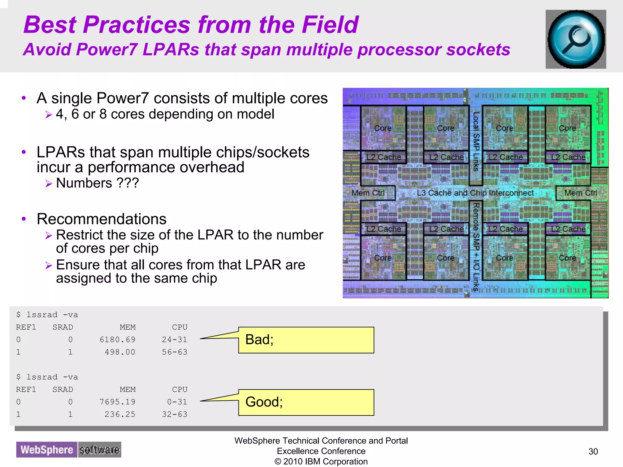 WebSphere Technical Conference and Portal
Excellence Conference
© 2010 IBM Corporation
30
Best Practices from the Field
Avoid Power7 LPARs that span multiple processor sockets
• A single Power7 consists of multiple cores
4, 6 or 8 cores depending on model
• LPARs that span multiple chips/sockets
incur a performance overhead
Numbers ???
• Recommendations
Restrict the size of the LPAR to the number
of cores per chip
Ensure that all cores from that LPAR are
assigned to the same chip
$ lssrad -va
REF1 SRAD MEM CPU
0 0 6180.69 24-31
1 1 498.00 56-63
$ lssrad -va
REF1 SRAD MEM CPU
0 0 7695.19 0-31
1 1 236.25 32-63
$ lssrad -va
REF1 SRAD MEM CPU
0 0 6180.69 24-31
1 1 498.00 56-63
$ lssrad -va
REF1 SRAD MEM CPU
0 0 7695.19 0-31
1 1 236.25 32-63
Bad;
Good;
 