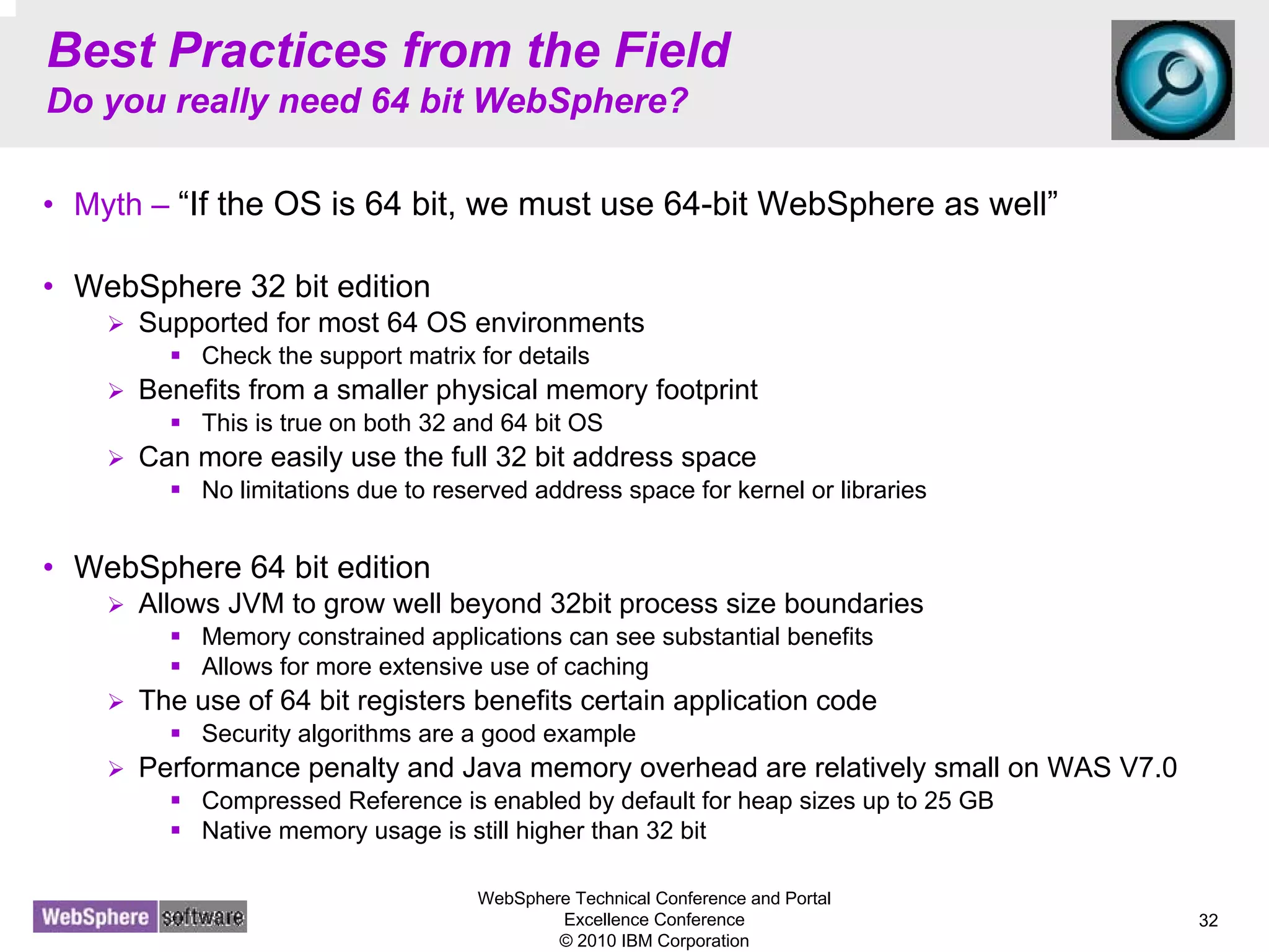 WebSphere Technical Conference and Portal
Excellence Conference
© 2010 IBM Corporation
32
Best Practices from the Field
Do you really need 64 bit WebSphere?
• Myth – “If the OS is 64 bit, we must use 64-bit WebSphere as well”
• WebSphere 32 bit edition
Supported for most 64 OS environments
Check the support matrix for details
Benefits from a smaller physical memory footprint
This is true on both 32 and 64 bit OS
Can more easily use the full 32 bit address space
No limitations due to reserved address space for kernel or libraries
• WebSphere 64 bit edition
Allows JVM to grow well beyond 32bit process size boundaries
Memory constrained applications can see substantial benefits
Allows for more extensive use of caching
The use of 64 bit registers benefits certain application code
Security algorithms are a good example
Performance penalty and Java memory overhead are relatively small on WAS V7.0
Compressed Reference is enabled by default for heap sizes up to 25 GB
Native memory usage is still higher than 32 bit
 
