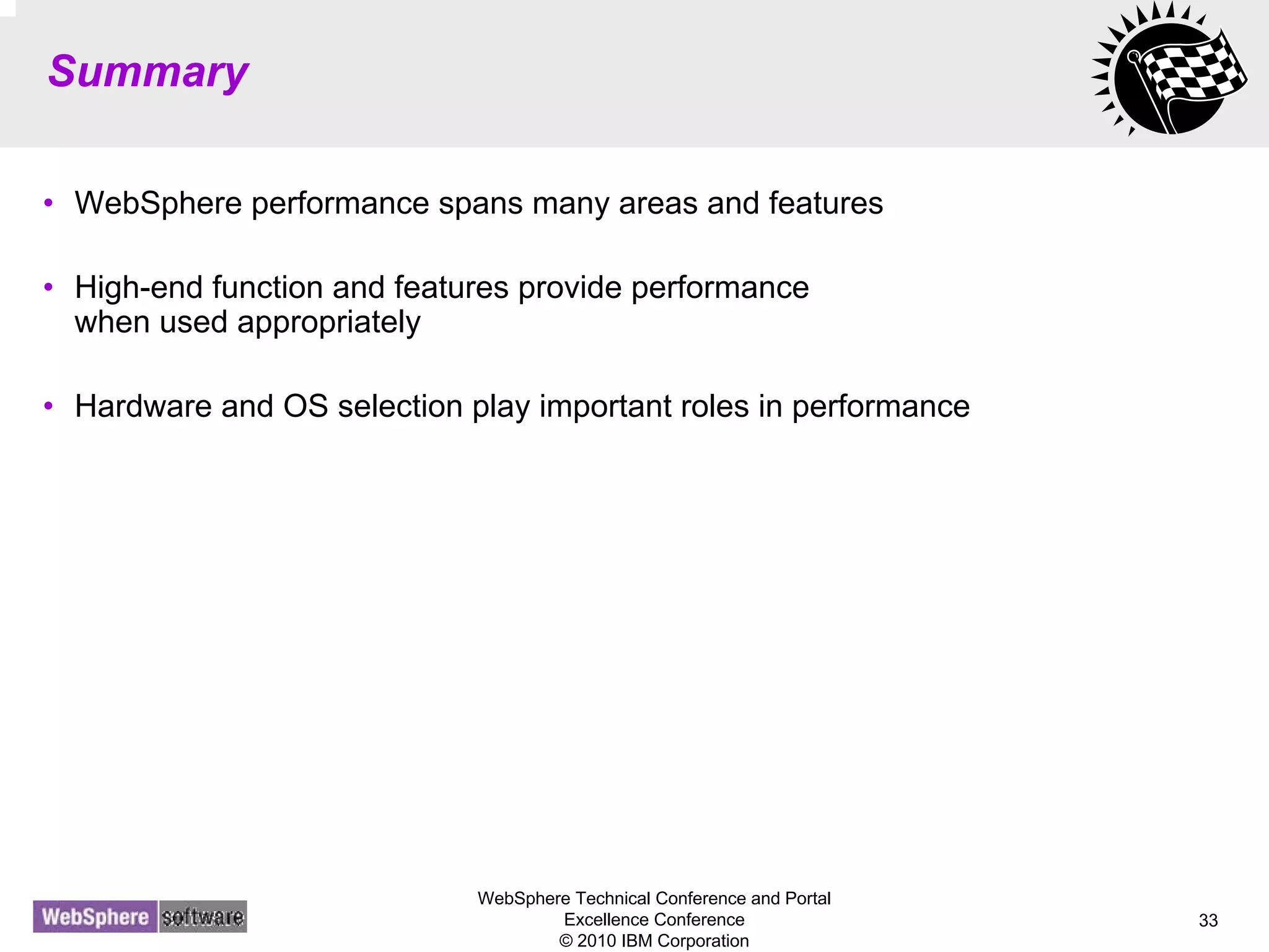 WebSphere Technical Conference and Portal
Excellence Conference
© 2010 IBM Corporation
33
Summary
• WebSphere performance spans many areas and features
• High-end function and features provide performance
when used appropriately
• Hardware and OS selection play important roles in performance
 