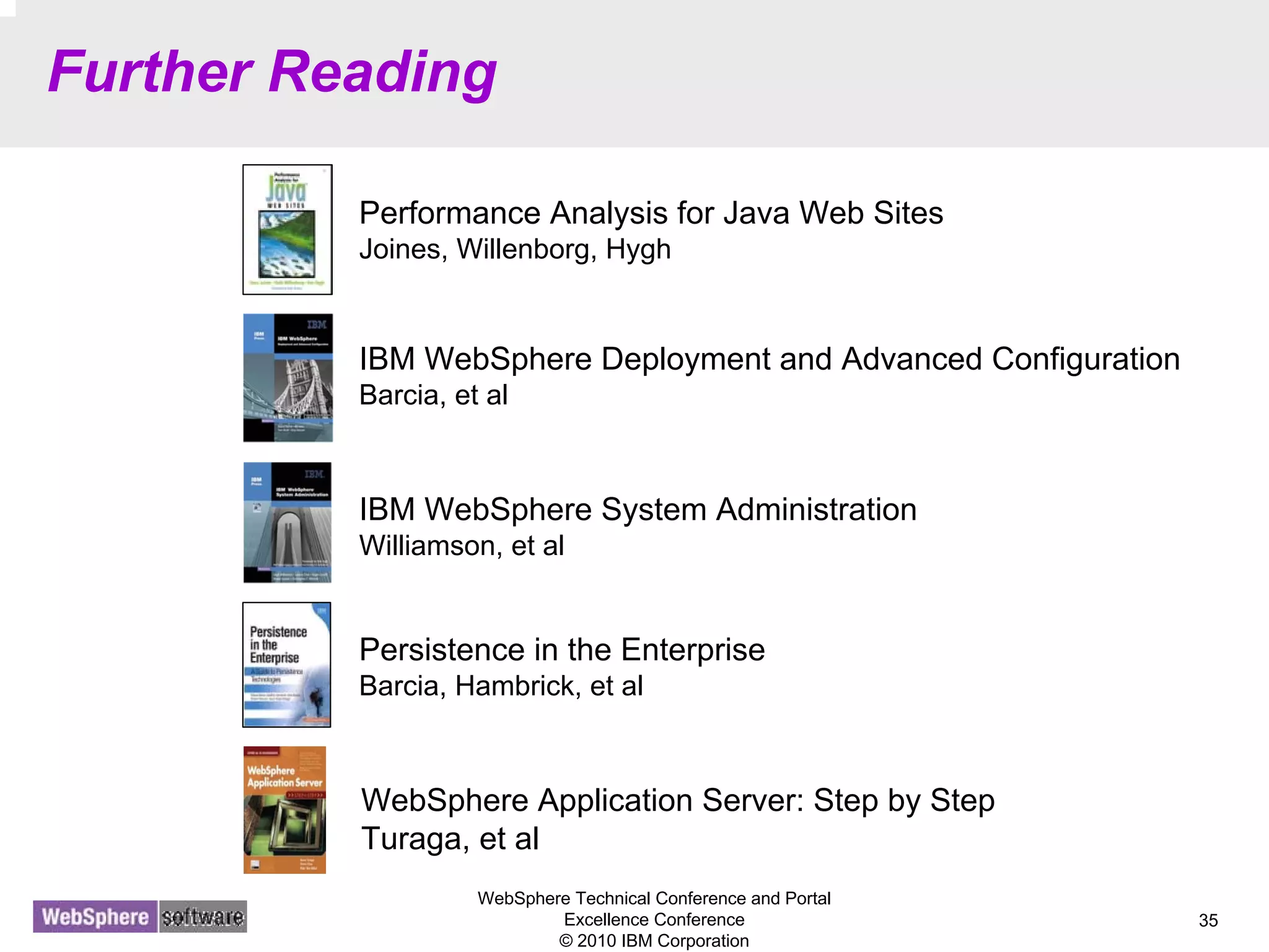 WebSphere Technical Conference and Portal
Excellence Conference
© 2010 IBM Corporation
35
Further Reading
Performance Analysis for Java Web Sites
Joines, Willenborg, Hygh
IBM WebSphere Deployment and Advanced Configuration
Barcia, et al
IBM WebSphere System Administration
Williamson, et al
WebSphere Application Server: Step by Step
Turaga, et al
Persistence in the Enterprise
Barcia, Hambrick, et al
 