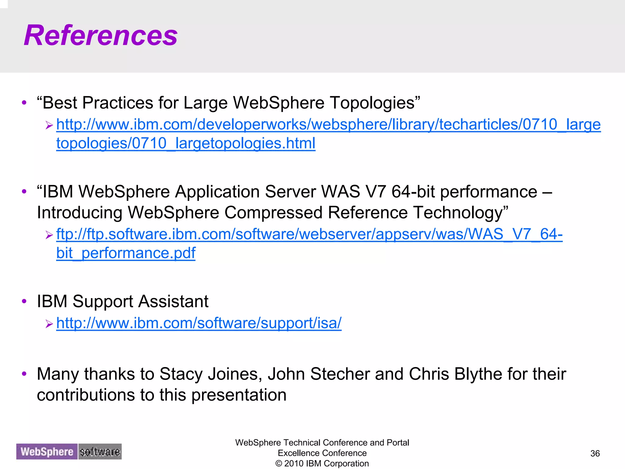 WebSphere Technical Conference and Portal
Excellence Conference
© 2010 IBM Corporation
36
References
• “Best Practices for Large WebSphere Topologies”
http://www.ibm.com/developerworks/websphere/library/techarticles/0710_large
topologies/0710_largetopologies.html
• “IBM WebSphere Application Server WAS V7 64-bit performance –
Introducing WebSphere Compressed Reference Technology”
ftp://ftp.software.ibm.com/software/webserver/appserv/was/WAS_V7_64-
bit_performance.pdf
• IBM Support Assistant
http://www.ibm.com/software/support/isa/
• Many thanks to Stacy Joines, John Stecher and Chris Blythe for their
contributions to this presentation
 