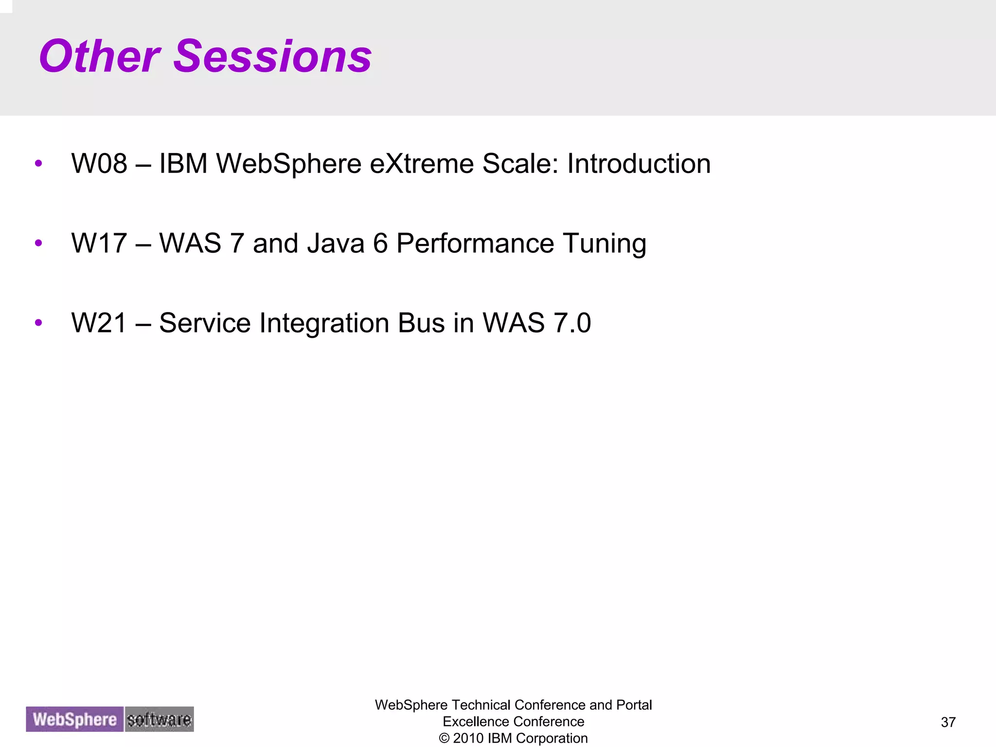 WebSphere Technical Conference and Portal
Excellence Conference
© 2010 IBM Corporation
37
Other Sessions
• W08 – IBM WebSphere eXtreme Scale: Introduction
• W17 – WAS 7 and Java 6 Performance Tuning
• W21 – Service Integration Bus in WAS 7.0
 