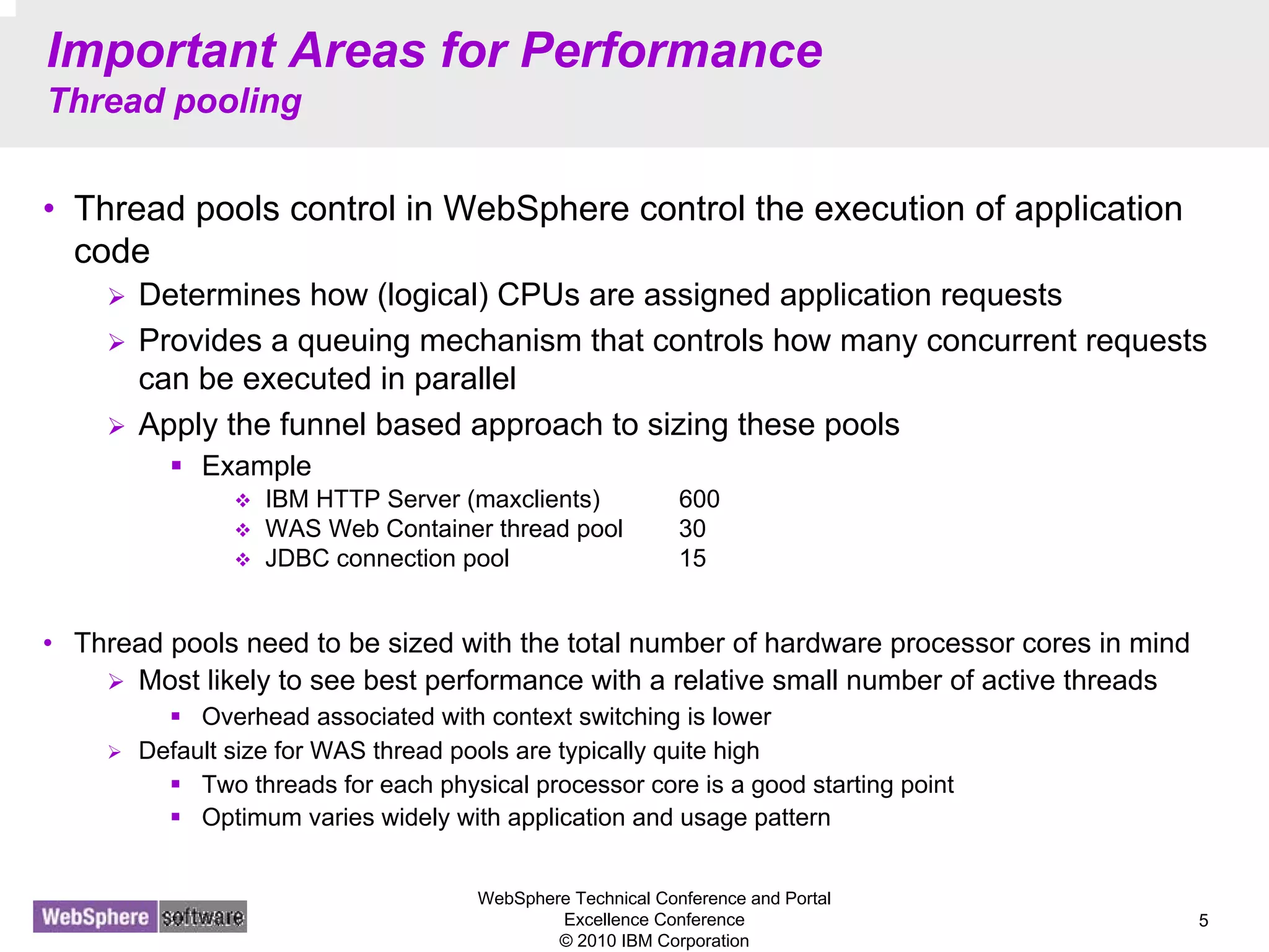 WebSphere Technical Conference and Portal
Excellence Conference
© 2010 IBM Corporation
5
Important Areas for Performance
Thread pooling
• Thread pools control in WebSphere control the execution of application
code
Determines how (logical) CPUs are assigned application requests
Provides a queuing mechanism that controls how many concurrent requests
can be executed in parallel
Apply the funnel based approach to sizing these pools
Example
IBM HTTP Server (maxclients) 600
WAS Web Container thread pool 30
JDBC connection pool 15
• Thread pools need to be sized with the total number of hardware processor cores in mind
Most likely to see best performance with a relative small number of active threads
Overhead associated with context switching is lower
Default size for WAS thread pools are typically quite high
Two threads for each physical processor core is a good starting point
Optimum varies widely with application and usage pattern
 