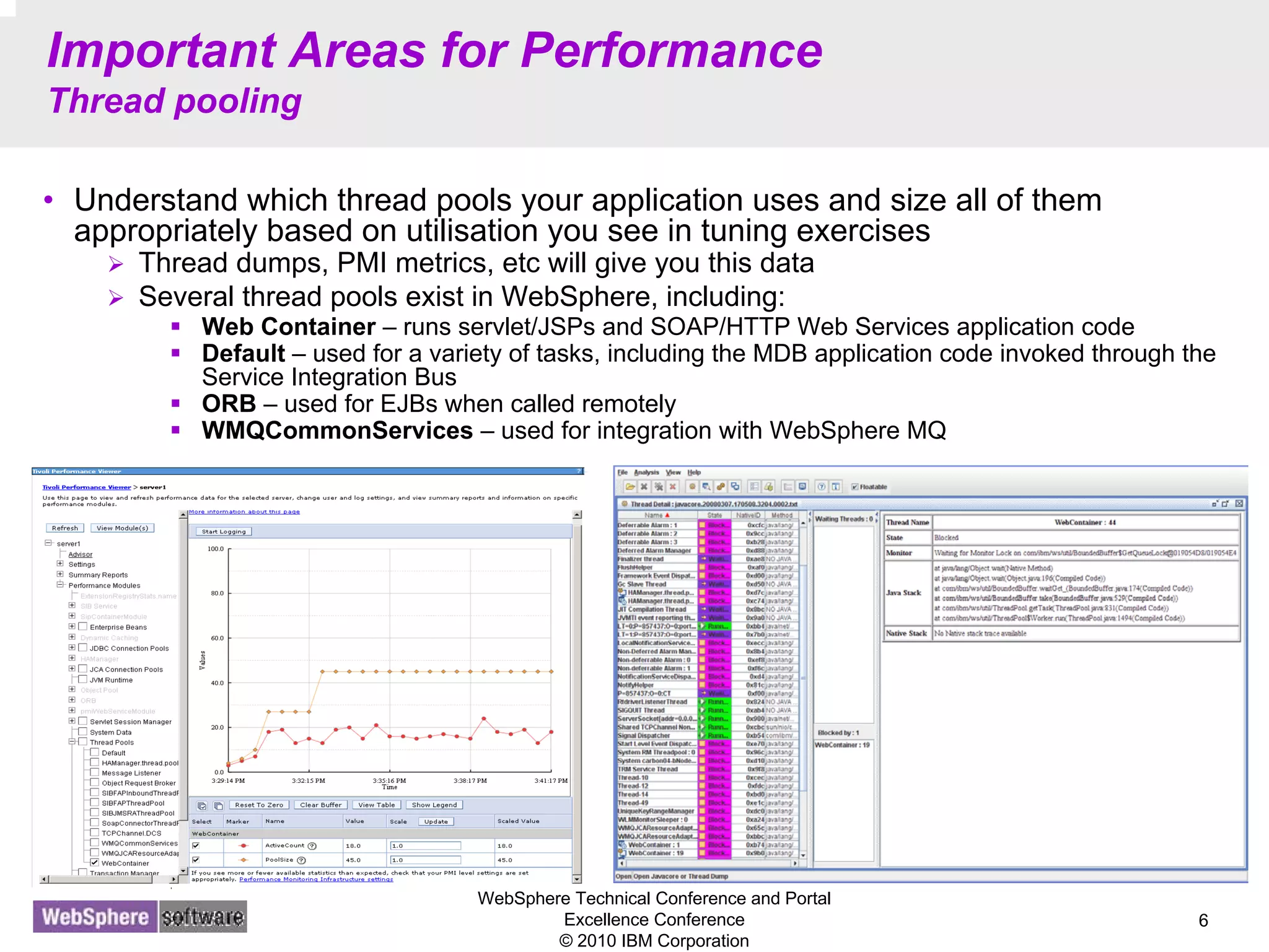 WebSphere Technical Conference and Portal
Excellence Conference
© 2010 IBM Corporation
6
Important Areas for Performance
Thread pooling
• Understand which thread pools your application uses and size all of them
appropriately based on utilisation you see in tuning exercises
Thread dumps, PMI metrics, etc will give you this data
Several thread pools exist in WebSphere, including:
Web Container – runs servlet/JSPs and SOAP/HTTP Web Services application code
Default – used for a variety of tasks, including the MDB application code invoked through the
Service Integration Bus
ORB – used for EJBs when called remotely
WMQCommonServices – used for integration with WebSphere MQ
 
