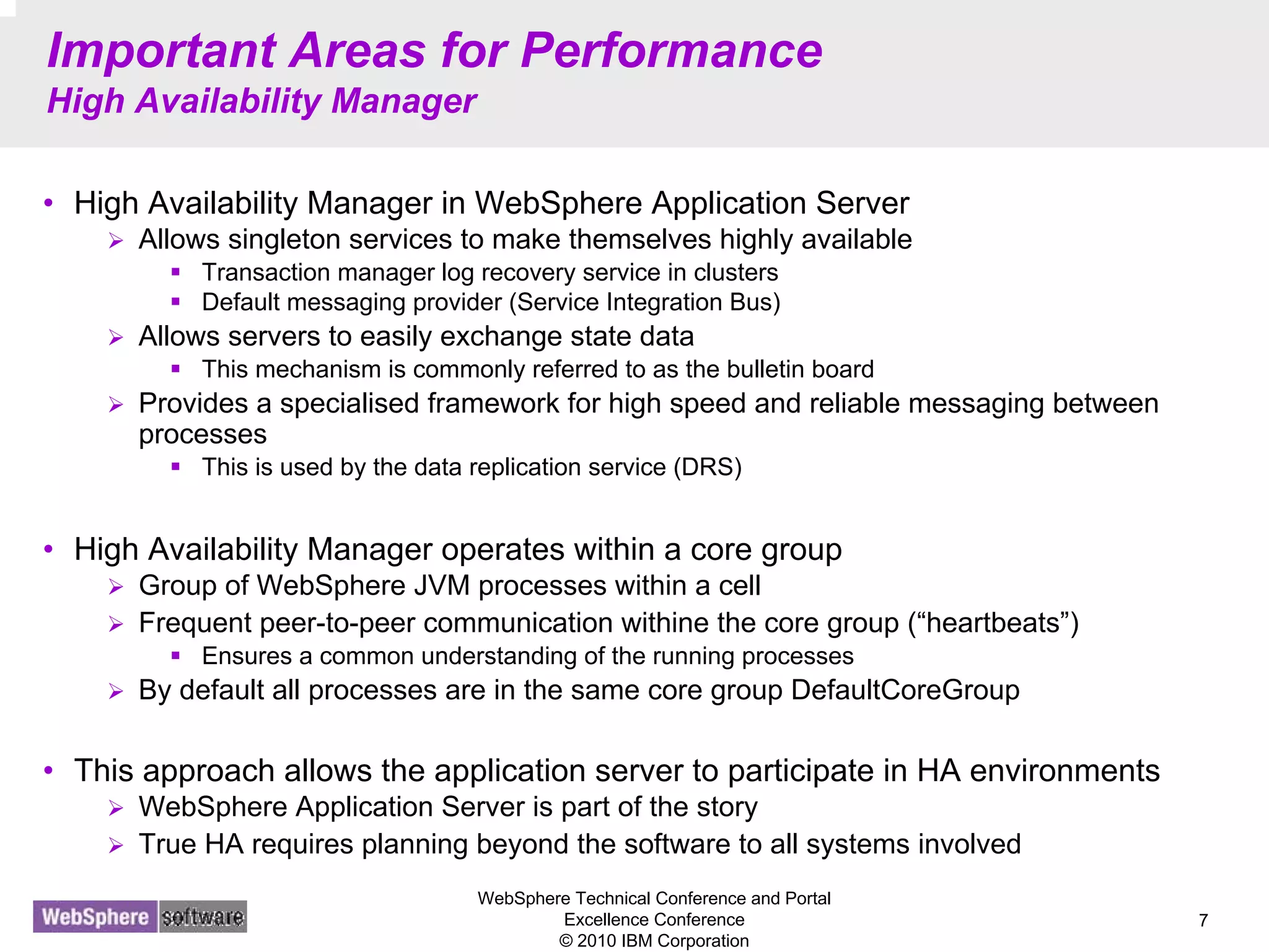WebSphere Technical Conference and Portal
Excellence Conference
© 2010 IBM Corporation
7
Important Areas for Performance
High Availability Manager
• High Availability Manager in WebSphere Application Server
Allows singleton services to make themselves highly available
Transaction manager log recovery service in clusters
Default messaging provider (Service Integration Bus)
Allows servers to easily exchange state data
This mechanism is commonly referred to as the bulletin board
Provides a specialised framework for high speed and reliable messaging between
processes
This is used by the data replication service (DRS)
• High Availability Manager operates within a core group
Group of WebSphere JVM processes within a cell
Frequent peer-to-peer communication withine the core group (“heartbeats”)
Ensures a common understanding of the running processes
By default all processes are in the same core group DefaultCoreGroup
• This approach allows the application server to participate in HA environments
WebSphere Application Server is part of the story
True HA requires planning beyond the software to all systems involved
 