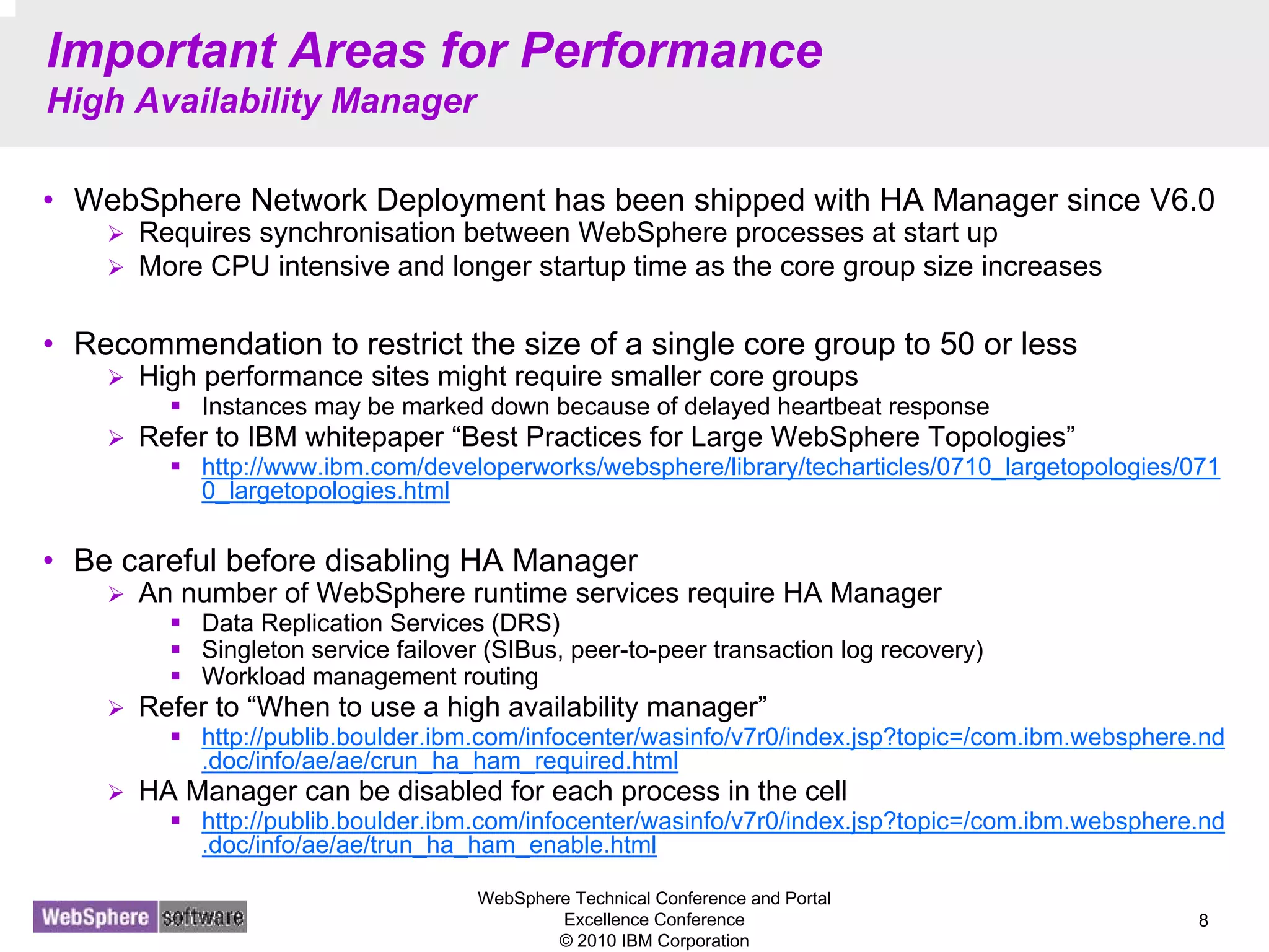 WebSphere Technical Conference and Portal
Excellence Conference
© 2010 IBM Corporation
8
Important Areas for Performance
High Availability Manager
• WebSphere Network Deployment has been shipped with HA Manager since V6.0
Requires synchronisation between WebSphere processes at start up
More CPU intensive and longer startup time as the core group size increases
• Recommendation to restrict the size of a single core group to 50 or less
High performance sites might require smaller core groups
Instances may be marked down because of delayed heartbeat response
Refer to IBM whitepaper “Best Practices for Large WebSphere Topologies”
http://www.ibm.com/developerworks/websphere/library/techarticles/0710_largetopologies/071
0_largetopologies.html
• Be careful before disabling HA Manager
An number of WebSphere runtime services require HA Manager
Data Replication Services (DRS)
Singleton service failover (SIBus, peer-to-peer transaction log recovery)
Workload management routing
Refer to “When to use a high availability manager”
http://publib.boulder.ibm.com/infocenter/wasinfo/v7r0/index.jsp?topic=/com.ibm.websphere.nd
.doc/info/ae/ae/crun_ha_ham_required.html
HA Manager can be disabled for each process in the cell
http://publib.boulder.ibm.com/infocenter/wasinfo/v7r0/index.jsp?topic=/com.ibm.websphere.nd
.doc/info/ae/ae/trun_ha_ham_enable.html
 