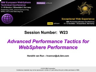 © 2010 IBM Corporation
Conference materials may not be reproduced in whole or in part without the prior written permission of IBM.
Advanced Performance Tactics forAdvanced Performance Tactics for
WebSphere PerformanceWebSphere Performance
Session Number: W23Session Number: W23
Hendrik van RunHendrik van Run –– hvanrun@uk.ibm.comhvanrun@uk.ibm.com
 