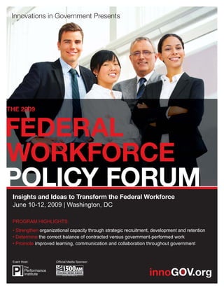 THE 2009




 Insights and Ideas to Transform the Federal Workforce
 June 10-12, 2009 | Washington, DC

 PROGRAM HIGHLIGHTS:
 • Strengthen organizational capacity through strategic recruitment, development and retention
 • Determine the correct balance of contracted versus government-performed work
 • Promote improved learning, communication and collaboration throughout government


 Event Host:          Ofﬁcial Media Sponsor:
 