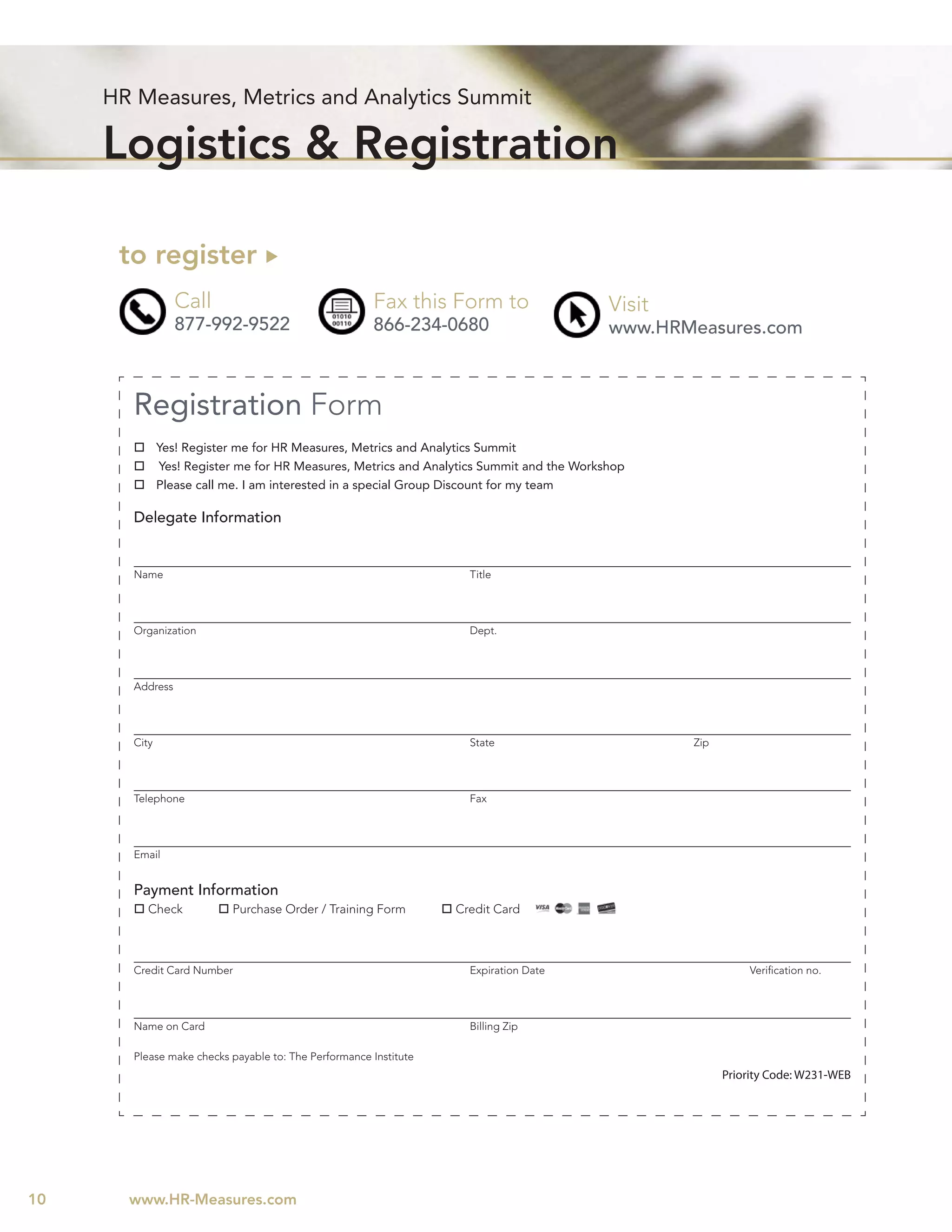 HR Measures, Metrics and Analytics Summit

     Logistics & Registration

      to register
                 Call                                 Fax this Form to                    Visit
                 877-992-9522                         866-234-0680                        www.HRMeasures.com



       Registration Form
              Yes! Register me for HR Measures, Metrics and Analytics Summit
              Yes! Register me for HR Measures, Metrics and Analytics Summit and the Workshop
              Please call me. I am interested in a special Group Discount for my team

       Delegate Information


       Name                                                         Title




       Organization                                                 Dept.




       Address




       City                                                         State                         Zip




       Telephone                                                    Fax




       Email


       Payment Information
          Check           Purchase Order / Training Form          Credit Card



       Credit Card Number                                           Expiration Date                         Veriﬁcation no.




       Name on Card                                                 Billing Zip

       Please make checks payable to: The Performance Institute
                                                                                                        Priority Code: W231-WEB




10     www.HR-Measures.com
 