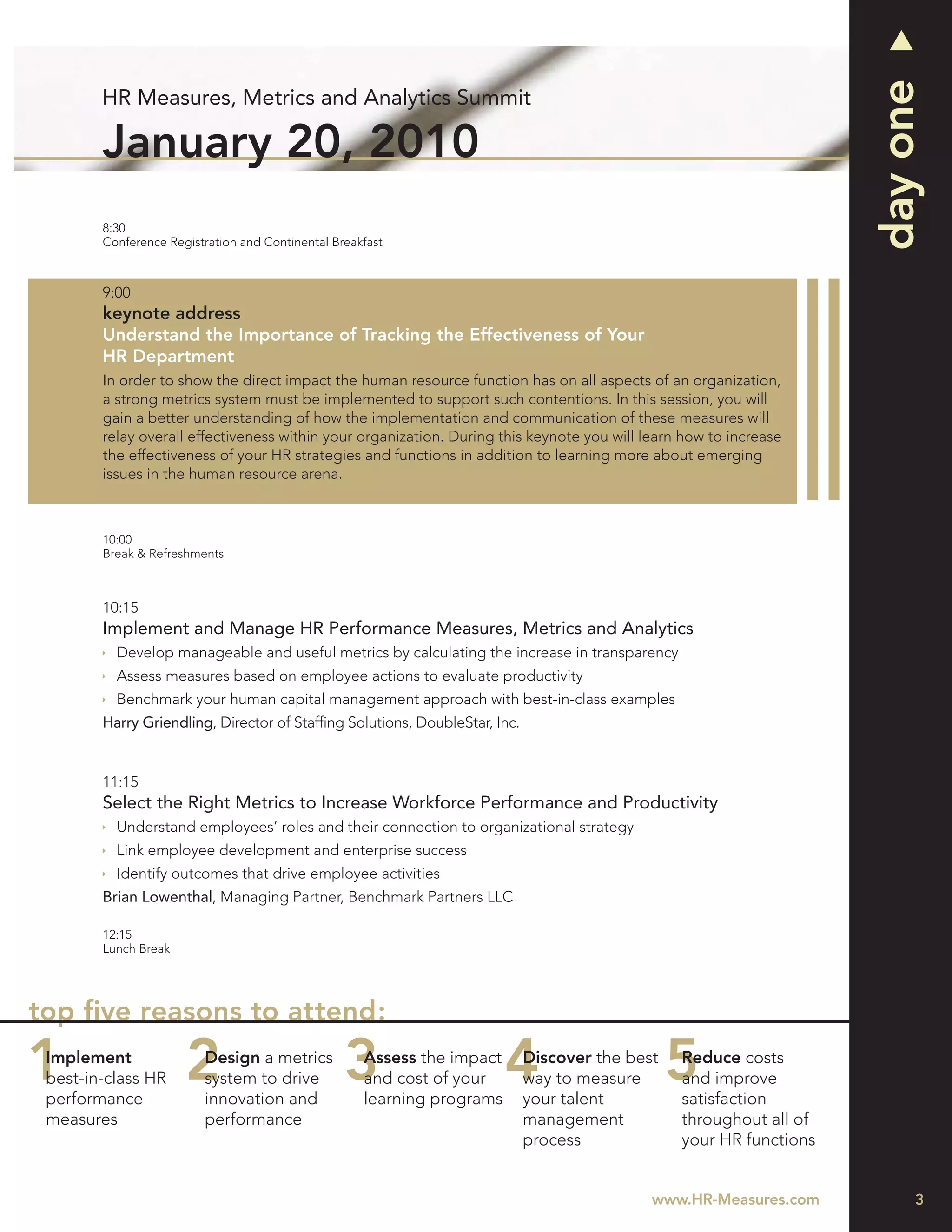 day one
        HR Measures, Metrics and Analytics Summit

        January 20, 2010
        8:30
        Conference Registration and Continental Breakfast



        9:00
        keynote address
        Understand the Importance of Tracking the Effectiveness of Your
        HR Department
        In order to show the direct impact the human resource function has on all aspects of an organization,
        a strong metrics system must be implemented to support such contentions. In this session, you will
        gain a better understanding of how the implementation and communication of these measures will
        relay overall effectiveness within your organization. During this keynote you will learn how to increase
        the effectiveness of your HR strategies and functions in addition to learning more about emerging
        issues in the human resource arena.



        10:00
        Break & Refreshments



        10:15
        Implement and Manage HR Performance Measures, Metrics and Analytics
          Develop manageable and useful metrics by calculating the increase in transparency
          Assess measures based on employee actions to evaluate productivity
          Benchmark your human capital management approach with best-in-class examples
        Harry Griendling, Director of Stafﬁng Solutions, DoubleStar, Inc.


        11:15
        Select the Right Metrics to Increase Workforce Performance and Productivity
          Understand employees’ roles and their connection to organizational strategy
          Link employee development and enterprise success
          Identify outcomes that drive employee activities
        Brian Lowenthal, Managing Partner, Benchmark Partners LLC

        12:15
        Lunch Break




top ﬁve reasons to attend:
 Implement               Design a metrics            Assess the impact      Discover the best   Reduce costs
 best-in-class HR        system to drive             and cost of your       way to measure      and improve
 performance             innovation and              learning programs      your talent         satisfaction
 measures                performance                                        management          throughout all of
                                                                            process             your HR functions


                                                                                            www.HR-Measures.com          3
 