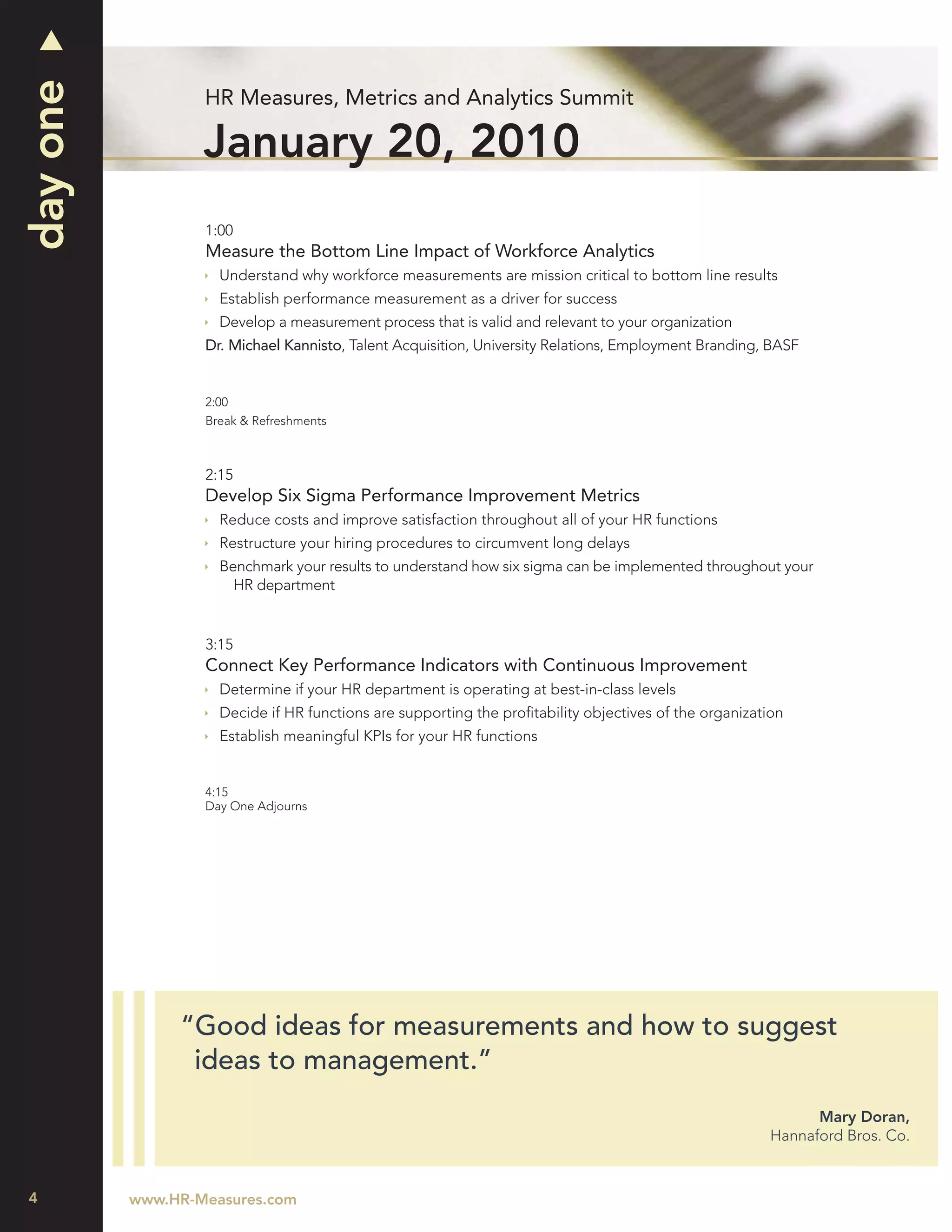 day one
                  HR Measures, Metrics and Analytics Summit

                  January 20, 2010
                  1:00
                  Measure the Bottom Line Impact of Workforce Analytics
                    Understand why workforce measurements are mission critical to bottom line results
                    Establish performance measurement as a driver for success
                    Develop a measurement process that is valid and relevant to your organization
                  Dr. Michael Kannisto, Talent Acquisition, University Relations, Employment Branding, BASF


                  2:00
                  Break & Refreshments



                  2:15
                  Develop Six Sigma Performance Improvement Metrics
                    Reduce costs and improve satisfaction throughout all of your HR functions
                    Restructure your hiring procedures to circumvent long delays
                    Benchmark your results to understand how six sigma can be implemented throughout your
                      HR department


                  3:15
                  Connect Key Performance Indicators with Continuous Improvement
                    Determine if your HR department is operating at best-in-class levels
                    Decide if HR functions are supporting the proﬁtability objectives of the organization
                    Establish meaningful KPIs for your HR functions


                  4:15
                  Day One Adjourns




               “Good ideas for measurements and how to suggest
                ideas to management.”
                                                                                                             Mary Doran,
                                                                                                       Hannaford Bros. Co.



4         www.HR-Measures.com
 