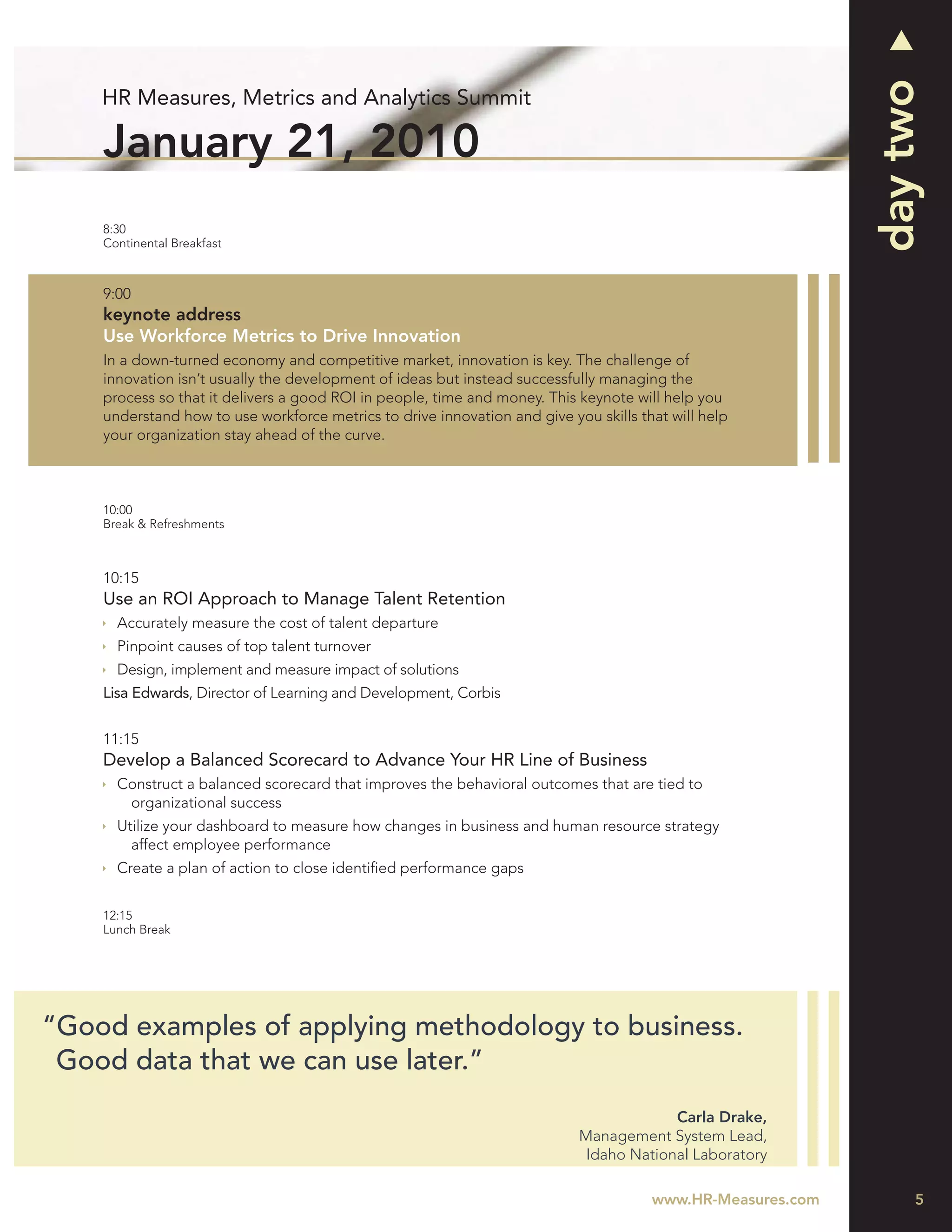 day two
    HR Measures, Metrics and Analytics Summit

    January 21, 2010
    8:30
    Continental Breakfast



    9:00
    keynote address
    Use Workforce Metrics to Drive Innovation
    In a down-turned economy and competitive market, innovation is key. The challenge of
    innovation isn’t usually the development of ideas but instead successfully managing the
    process so that it delivers a good ROI in people, time and money. This keynote will help you
    understand how to use workforce metrics to drive innovation and give you skills that will help
    your organization stay ahead of the curve.



    10:00
    Break & Refreshments



    10:15
    Use an ROI Approach to Manage Talent Retention
      Accurately measure the cost of talent departure
      Pinpoint causes of top talent turnover
      Design, implement and measure impact of solutions
    Lisa Edwards, Director of Learning and Development, Corbis


    11:15
    Develop a Balanced Scorecard to Advance Your HR Line of Business
      Construct a balanced scorecard that improves the behavioral outcomes that are tied to
       organizational success
      Utilize your dashboard to measure how changes in business and human resource strategy
        affect employee performance
      Create a plan of action to close identiﬁed performance gaps


    12:15
    Lunch Break




“Good examples of applying methodology to business.
 Good data that we can use later.”
                                                                                        Carla Drake,
                                                                           Management System Lead,
                                                                            Idaho National Laboratory

                                                                                      www.HR-Measures.com        5
 