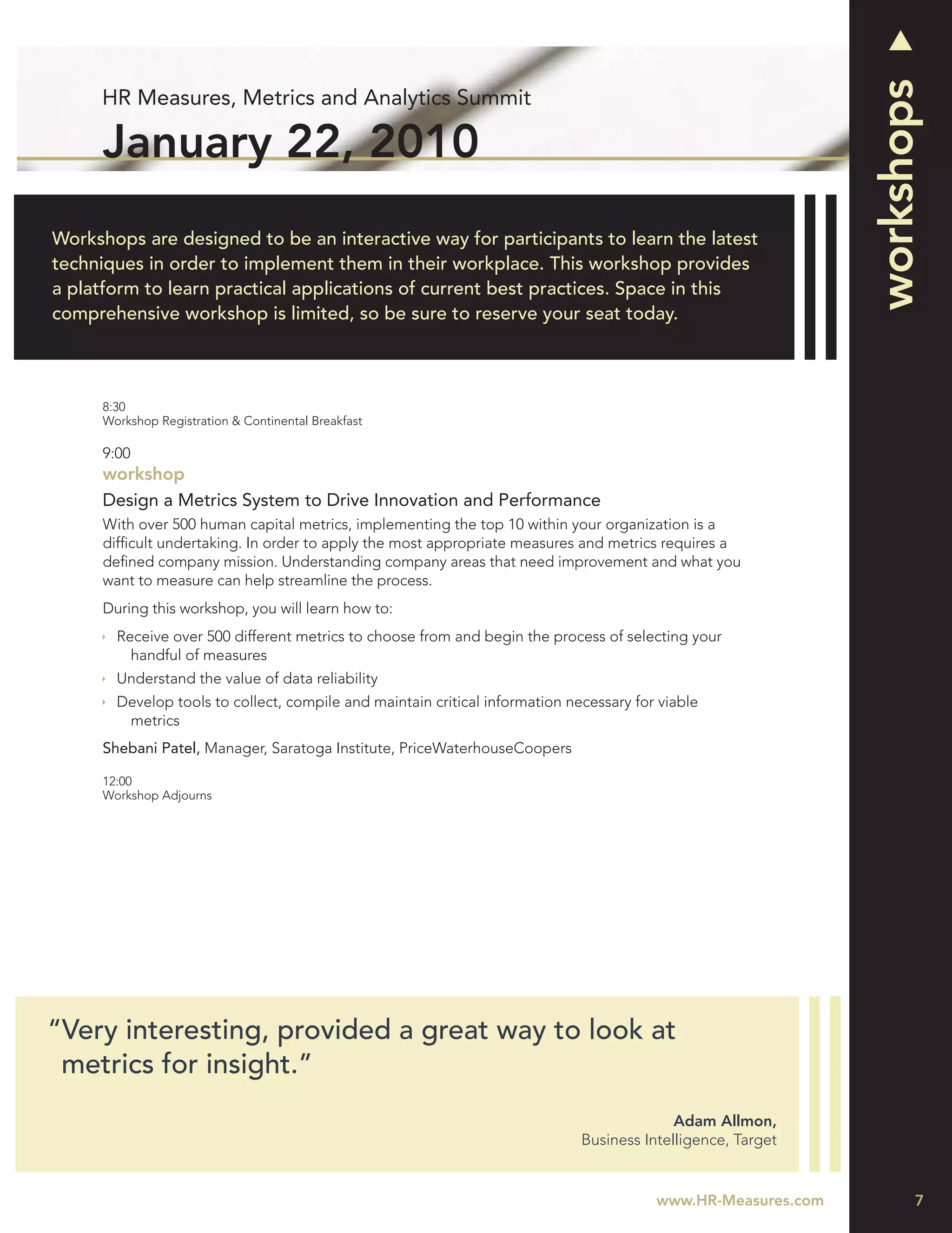 workshops
     HR Measures, Metrics and Analytics Summit

      January 22, 2010
Workshops are designed to be an interactive way for participants to learn the latest
techniques in order to implement them in their workplace. This workshop provides
a platform to learn practical applications of current best practices. Space in this
comprehensive workshop is limited, so be sure to reserve your seat today.



      8:30
      Workshop Registration & Continental Breakfast

      9:00
      workshop
      Design a Metrics System to Drive Innovation and Performance
      With over 500 human capital metrics, implementing the top 10 within your organization is a
      difﬁcult undertaking. In order to apply the most appropriate measures and metrics requires a
      deﬁned company mission. Understanding company areas that need improvement and what you
      want to measure can help streamline the process.
      During this workshop, you will learn how to:
        Receive over 500 different metrics to choose from and begin the process of selecting your
          handful of measures
        Understand the value of data reliability
        Develop tools to collect, compile and maintain critical information necessary for viable
         metrics
      Shebani Patel, Manager, Saratoga Institute, PriceWaterhouseCoopers

      12:00
      Workshop Adjourns




“Very interesting, provided a great way to look at
 metrics for insight.”
                                                                                            Adam Allmon,
                                                                              Business Intelligence, Target


                                                                                         www.HR-Measures.com          7
 