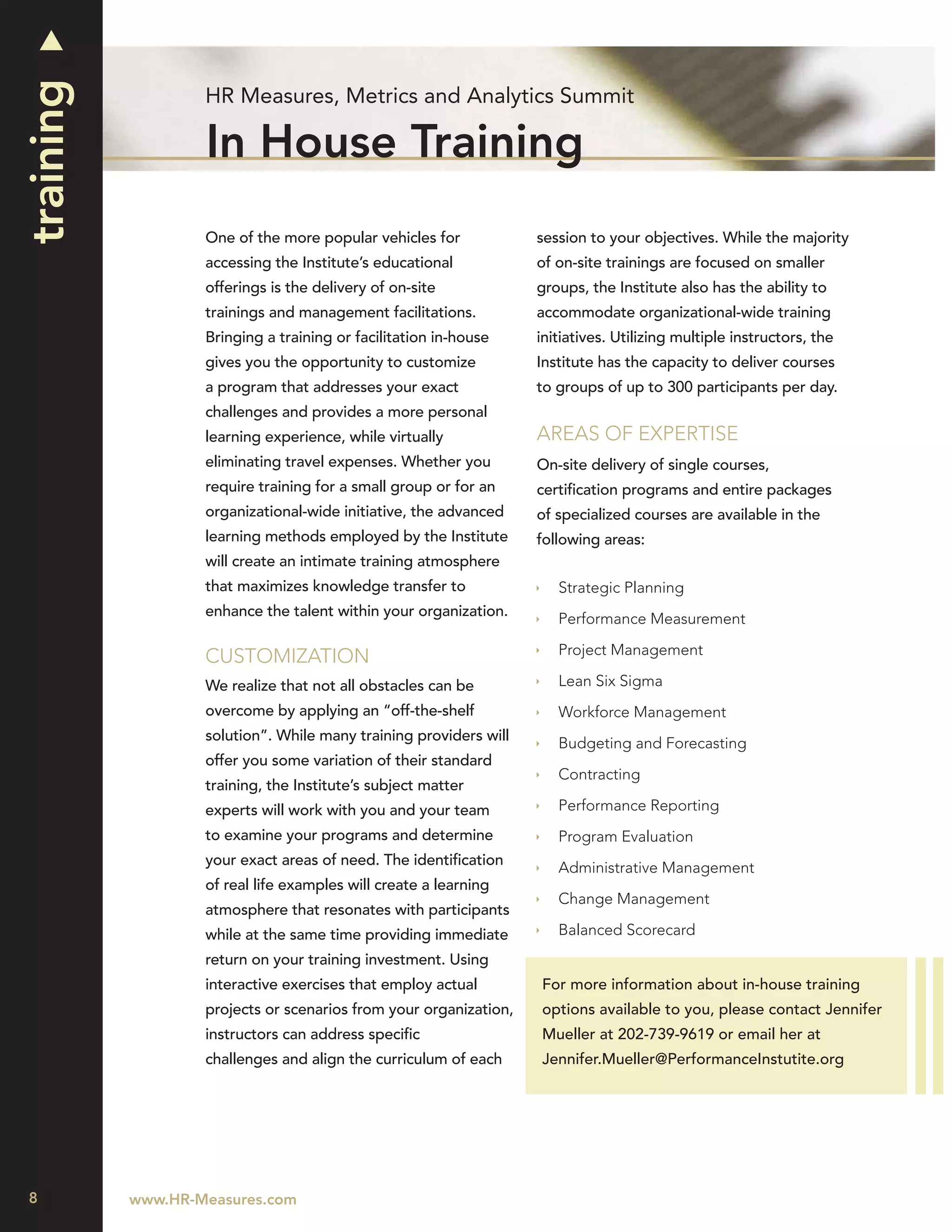 training
                   HR Measures, Metrics and Analytics Summit

                   In House Training
                   One of the more popular vehicles for            session to your objectives. While the majority
                   accessing the Institute’s educational           of on-site trainings are focused on smaller
                   offerings is the delivery of on-site            groups, the Institute also has the ability to
                   trainings and management facilitations.         accommodate organizational-wide training
                   Bringing a training or facilitation in-house    initiatives. Utilizing multiple instructors, the
                   gives you the opportunity to customize          Institute has the capacity to deliver courses
                   a program that addresses your exact             to groups of up to 300 participants per day.
                   challenges and provides a more personal
                   learning experience, while virtually            AREAS OF EXPERTISE
                   eliminating travel expenses. Whether you        On-site delivery of single courses,
                   require training for a small group or for an    certiﬁcation programs and entire packages
                   organizational-wide initiative, the advanced    of specialized courses are available in the
                   learning methods employed by the Institute      following areas:
                   will create an intimate training atmosphere
                   that maximizes knowledge transfer to               Strategic Planning
                   enhance the talent within your organization.       Performance Measurement

                                                                      Project Management
                   CUSTOMIZATION
                   We realize that not all obstacles can be           Lean Six Sigma
                   overcome by applying an “off-the-shelf             Workforce Management
                   solution”. While many training providers will      Budgeting and Forecasting
                   offer you some variation of their standard
                                                                      Contracting
                   training, the Institute’s subject matter
                   experts will work with you and your team           Performance Reporting
                   to examine your programs and determine             Program Evaluation
                   your exact areas of need. The identiﬁcation        Administrative Management
                   of real life examples will create a learning
                                                                      Change Management
                   atmosphere that resonates with participants
                   while at the same time providing immediate         Balanced Scorecard
                   return on your training investment. Using
                   interactive exercises that employ actual        For more information about in-house training
                   projects or scenarios from your organization,   options available to you, please contact Jennifer
                   instructors can address speciﬁc                 Mueller at 202-739-9619 or email her at
                   challenges and align the curriculum of each     Jennifer.Mueller@PerformanceInstutite.org




8          www.HR-Measures.com
 