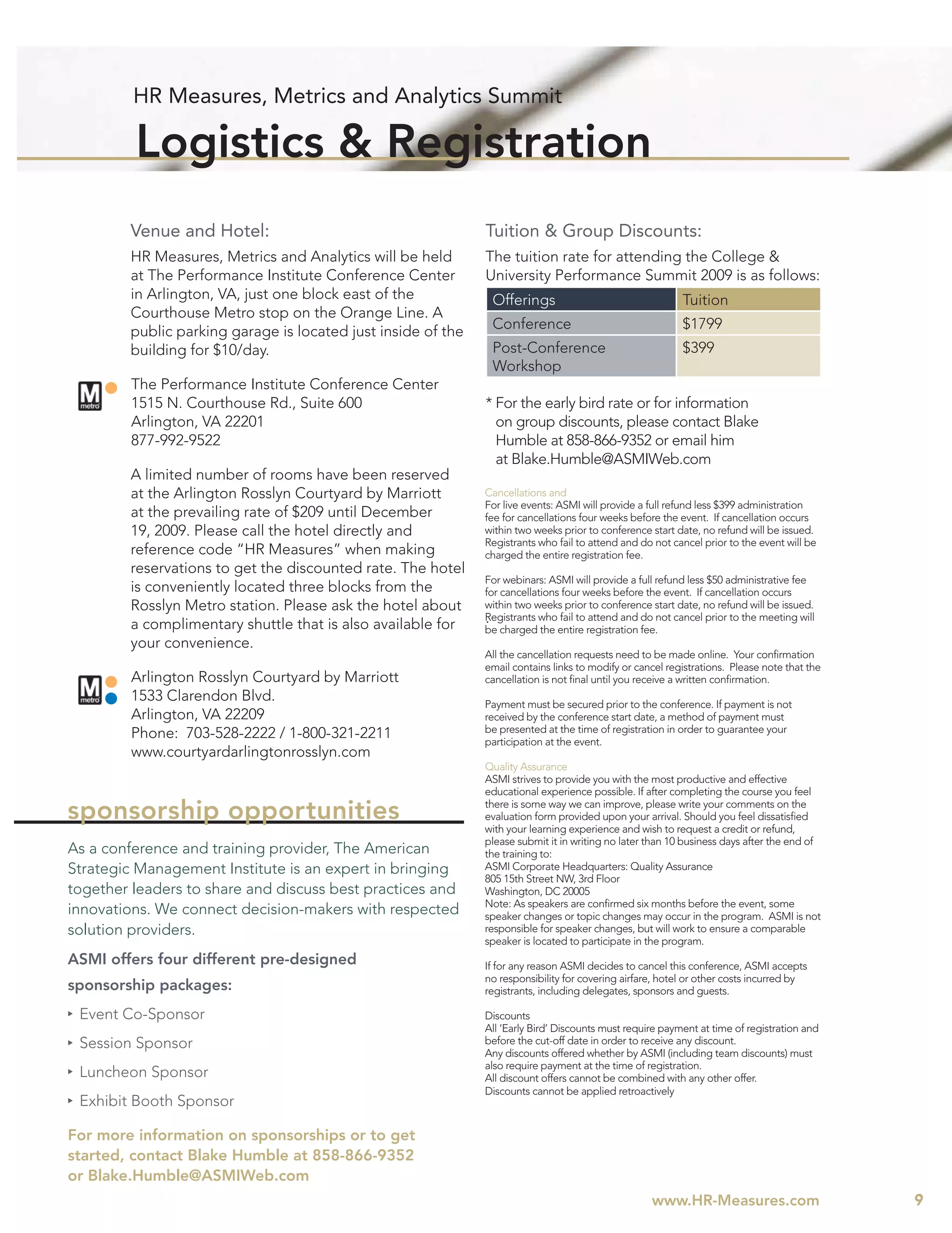 HR Measures, Metrics and Analytics Summit

         Logistics & Registration
         Venue and Hotel:                                      Tuition & Group Discounts:
         HR Measures, Metrics and Analytics will be held       The tuition rate for attending the College &
         at The Performance Institute Conference Center        University Performance Summit 2009 is as follows:
         in Arlington, VA, just one block east of the           Offerings                                  Tuition
         Courthouse Metro stop on the Orange Line. A
         public parking garage is located just inside of the    Conference                                 $1799
         building for $10/day.                                  Post-Conference                            $399
                                                                Workshop
         The Performance Institute Conference Center
         1515 N. Courthouse Rd., Suite 600                     * For the early bird rate or for information
         Arlington, VA 22201                                     on group discounts, please contact Blake
         877-992-9522                                            Humble at 858-866-9352 or email him
                                                                 at Blake.Humble@ASMIWeb.com
         A limited number of rooms have been reserved
         at the Arlington Rosslyn Courtyard by Marriott        Cancellations and
                                                               For live events: ASMI will provide a full refund less $399 administration
         at the prevailing rate of $209 until December         fee for cancellations four weeks before the event. If cancellation occurs
         19, 2009. Please call the hotel directly and          within two weeks prior to conference start date, no refund will be issued.
                                                               Registrants who fail to attend and do not cancel prior to the event will be
         reference code “HR Measures” when making              charged the entire registration fee.
         reservations to get the discounted rate. The hotel
                                                               For webinars: ASMI will provide a full refund less $50 administrative fee
         is conveniently located three blocks from the         for cancellations four weeks before the event. If cancellation occurs
         Rosslyn Metro station. Please ask the hotel about     within two weeks prior to conference start date, no refund will be issued.
         a complimentary shuttle that is also available for    .
                                                               Registrants who fail to attend and do not cancel prior to the meeting will
                                                               be charged the entire registration fee.
         your convenience.
                                                               All the cancellation requests need to be made online. Your conﬁrmation
                                                               email contains links to modify or cancel registrations. Please note that the
         Arlington Rosslyn Courtyard by Marriott               cancellation is not ﬁnal until you receive a written conﬁrmation.
         1533 Clarendon Blvd.                                  Payment must be secured prior to the conference. If payment is not
         Arlington, VA 22209                                   received by the conference start date, a method of payment must
         Phone: 703-528-2222 / 1-800-321-2211                  be presented at the time of registration in order to guarantee your
                                                               participation at the event.
         www.courtyardarlingtonrosslyn.com
                                                               Quality Assurance
                                                               ASMI strives to provide you with the most productive and effective
                                                               educational experience possible. If after completing the course you feel

sponsorship opportunities                                      there is some way we can improve, please write your comments on the
                                                               evaluation form provided upon your arrival. Should you feel dissatisﬁed
                                                               with your learning experience and wish to request a credit or refund,
                                                               please submit it in writing no later than 10 business days after the end of
As a conference and training provider, The American            the training to:
Strategic Management Institute is an expert in bringing        ASMI Corporate Headquarters: Quality Assurance
                                                               805 15th Street NW, 3rd Floor
together leaders to share and discuss best practices and       Washington, DC 20005
                                                               Note: As speakers are conﬁrmed six months before the event, some
innovations. We connect decision-makers with respected         speaker changes or topic changes may occur in the program. ASMI is not
solution providers.                                            responsible for speaker changes, but will work to ensure a comparable
                                                               speaker is located to participate in the program.
ASMI offers four different pre-designed                        If for any reason ASMI decides to cancel this conference, ASMI accepts
                                                               no responsibility for covering airfare, hotel or other costs incurred by
sponsorship packages:                                          registrants, including delegates, sponsors and guests.

 Event Co-Sponsor                                              Discounts
                                                               All ‘Early Bird’ Discounts must require payment at time of registration and
 Session Sponsor                                               before the cut-off date in order to receive any discount.
                                                               Any discounts offered whether by ASMI (including team discounts) must
                                                               also require payment at the time of registration.
 Luncheon Sponsor                                              All discount offers cannot be combined with any other offer.
                                                               Discounts cannot be applied retroactively
 Exhibit Booth Sponsor

For more information on sponsorships or to get
started, contact Blake Humble at 858-866-9352
or Blake.Humble@ASMIWeb.com
                                                                                                    www.HR-Measures.com                       9
 