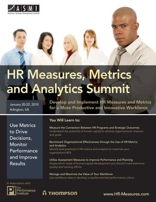 HR Measures, Metrics and Analytics Summit




HR Measures, Metrics
and Analytics Summit
  January 20-22, 2010
                           Develop and Implement HR Measures and Metrics
  Arlington, VA            for a More Productive and Innovative Workforce

                           You Will Learn to:
  Use Metrics              Measure the Connection Between HR Programs and Strategic Outcomes
  to Drive                 Understand the potential of human capital to achieve organizational missions
                           and goals
  Decisions,
                           Benchmark Organizational Effectiveness through the Use of HR Metrics
  Monitor                  and Analytics
                           Identify best practices in HR metrics and analytics to maximize your
  Performance              organization’s ROI
  and Improve              Utilize Assessment Measures to Improve Performance and Planning
  Results                  Assess which areas of human capital development you should invest extensive
                           quality and training efforts

                           Manage and Maximize the Value of Your Workforce
                           Use workforce data to develop a results-oriented performance culture

In Association with:



                                                                      www.HR-Measures.com 1
                                                                       www.HR-Measures.com
 