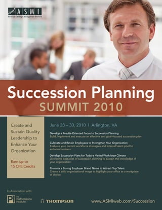 Succession Planning
                       Summit 2010
  Create and            June 28 – 30, 2010 | Arlington, VA
  Sustain Quality       Develop a Results-Oriented Focus to Succession Planning
                        Build, implement and execute an effective and goal–focused succession plan
  Leadership to
                        Cultivate and Retain Employees to Strengthen Your Organization
  Enhance Your          Evaluate your current workforce strategies and internal talent pool to
                        enhance business
  Organization
                        Develop Succession Plans for Today’s Varied Workforce Climate
                        Overcome obstacles of succession planning to sustain the knowledge of
  Earn up to            your organization
  15 CPE Credits        Promote a Strong Employer Brand Name to Attract Top Talent
                        Create a solid organizational image to highlight your office as a workplace
                        of choice




In Association with:


                                                           www.ASMIweb.com/Succession
 