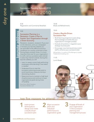 Succession Planning Summit 2010
day one
                               June 28, 2010

                               8:30                                             10:30
                               Registration and Continental Breakfast           Break and Refreshments


                                                                                10:45
                               9:00
             keynote address



                               Succession Planning in a                         Create a Results-Driven
                               Recession: Create a Plan to                      Succession Plan
                               Sustain Your Organization through                  Build learning programs to pass along
                                                                                  the knowledge and skills that your
                               a Down Economy
                                                                                  organization’s managers possess
                               Recession, recession, recession! If you turn
                                                                                  Evaluate all positions in regards to your
                               on the television, pick up a newspaper
                                                                                  strategic business plan
                               or browse your favorite website you
                               are reminded of the difﬁcult economic              Encourage cross-training among current
                               conditions our country continues to face.          staff to enhance your succession plan
                               During these uncertain times, it is more         Michael Venn, Co-author of The Manager as Leader,
                               important than ever for your organization        Tradewinds Consulting, LLC
                               to craft a serious succession plan and set
                               in place key internal controls. During this      11:45
                               keynote address you will:                        Lunch Break
                                 Learn to assess current high performing
                                 employees while deciding if new talent
                                 is needed
                                 Understand how to start the
                                 succession planning process early to
                                 avoid reactionary measures during a
                                 downsizing situation
                                 Determine how to maintain a high level
                                 of performance and continue to meet
                                 organizational goals during times
                                 of hardship
                               Doris Sims, SPHR, President,
                               Succession Builders, LLC




                               top ﬁve reasons to attend:

                                      Learn proven                      Align succession                   Engage all levels of
                                      techniques to                     plans and                          your organization
                                      design and create                 individual                         in the succession
                                      a results driven                  performance to                     planning and
                                      succession plan                   organization goals                 management process


2         www.ASMIweb.com/Succession
 