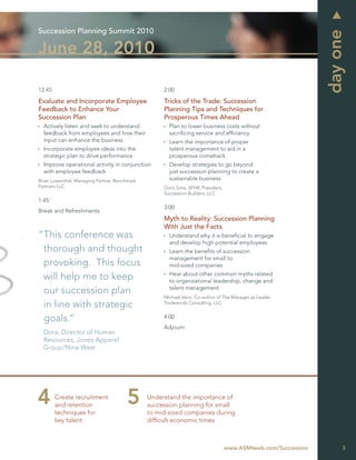 Succession Planning Summit 2010




                                                                                                                day one
June 28, 2010

12:45                                               2:00

Evaluate and Incorporate Employee                   Tricks of the Trade: Succession
Feedback to Enhance Your                            Planning Tips and Techniques for
Succession Plan                                     Prosperous Times Ahead
  Actively listen and seek to understand              Plan to lower business costs without
  feedback from employees and how their               sacriﬁcing service and efﬁciency
  input can enhance the business                      Learn the importance of proper
  Incorporate employee ideas into the                 talent management to aid in a
  strategic plan to drive performance                 prosperous comeback
  Improve operational activity in conjunction         Develop strategies to go beyond
  with employee feedback                              just succession planning to create a
Brian Lowenthal, Managing Partner, Benchmark          sustainable business
Partners LLC                                        Doris Sims, SPHR, President,
                                                    Succession Builders, LLC
1:45
                                                    3:00
Break and Refreshments
                                                    Myth to Reality: Succession Planning
                                                    With Just the Facts
“This conference was                                  Understand why it is beneﬁcial to engage
                                                      and develop high potential employees
 thorough and thought                                 Learn the beneﬁts of succession
                                                      management for small to
 provoking. This focus                                mid-sized companies
                                                      Hear about other common myths related
 will help me to keep                                 to organizational leadership, change and
                                                      talent management
 our succession plan
                                                    Michael Venn, Co-author of The Manager as Leader,
 in line with strategic                             Tradewinds Consulting, LLC


 goals.”                                            4:00
                                                    Adjourn
  Dora, Director of Human
  Resources, Jones Apparel
  Group/Nine West




        Create recruitment                     Understand the importance of
        and retention                          succession planning for small
        techniques for                         to mid-sized companies during
        key talent                             difﬁcult economic times



                                                                                   www.ASMIweb.com/Succession        3
 