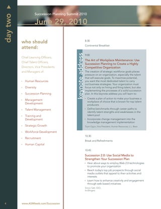Succession Planning Summit 2010
day two
                    June 29, 2010

                                                               8:30
          who should
                                                               Continental Breakfast
          attend:




                                             keynote address
                                                               9:00
          Chief Learning Ofﬁcers,
                                                               The Art of Workplace Maintenance: Use
          Chief Talent Ofﬁcers,
                                                               Succession Planning to Create a Highly
          Directors, Vice Presidents                           Competitive Organization
          and Managers of:                                     The creation of strategic workforce goals places
                                                               pressure on an organization, especially the talent
                                                               that will execute goals. To maximize potential,
            Human Resources                                    you want the most dedicated talent to carry
                                                               out business strategies. Your organization must
            Diversity                                          focus not only on hiring and ﬁring talent, but also
                                                               implementing the processes of a solid succession
            Succession Planning                                plan. In this keynote address you will learn to:
                                                                 Create a plan of action to make your business a
            Management
                                                                 workplace of choice that is known for top talent
            Development                                          producers
            Talent Management                                    Deﬁne benchmarks through career paths to
                                                                 identify talent strengths and weaknesses in the
            Training and                                         talent pool
            Development                                          Incorporate change management into the
                                                                 knowledge management implementation
            Strategic Growth                                   Toyin Ogun, Vice President, Human Resources, L.L. Bean

            Workforce Development
                                                               10:30
            Recruitment
                                                               Break and Refreshments
            Human Capital
                                                               10:45

                                                               Succession 2.0: Use Social Media to
                                                               Strengthen Your Succession Plan
                                                                 Hear about ways to employ Web 2.0 technologies
                                                                 to promote your organization
                                                                 Reach today’s top job prospects through social
                                                                 media outlets that appeal to their activities and
                                                                 interests
                                                                 Learn how to enhance creativity and engagement
                                                                 through web based initiatives
                                                               Simon Salt, CEO,
                                                               IncSlingers




4         www.ASMIweb.com/Succession
 