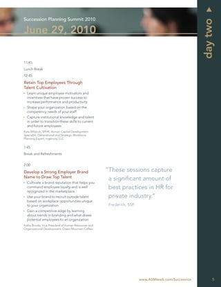 Succession Planning Summit 2010




                                                                                                     day two
June 29, 2010

11:45
Lunch Break
12:45

Retain Top Employees Through
Talent Cultivation
  Learn unique employee motivators and
  incentives that have proven success to
  increase performance and productivity
  Shape your organization based on the
  competency needs of your staff
  Capture institutional knowledge and talent
  in order to transition these skills to current
  and future employees
Kate Wildrick, SPHR, Human Capital Development
Specialist, Generational and Strategic Workforce
Planning Expert, Ingenuity, LLC


1:45
Break and Refreshments


2:00

Develop a Strong Employer Brand                       “These sessions capture
Name to Draw Top Talent
                                                       a signiﬁcant amount of
  Cultivate a brand reputation that helps you
  command employee loyalty and is well                 best practices in HR for
  recognized in the marketplace
  Use your brand to recruit outside talent             private industry.”
  based on workplace opportunities unique
  to your organization                                 Frederick, SSP
  Gain a competitive edge by learning
  about trends in branding and what draws
  potential employees to an organization
Kathy Brooks, Vice President of Human Resources and
Organizational Development, Green Mountain Coffee




                                                                        www.ASMIweb.com/Succession        5
 