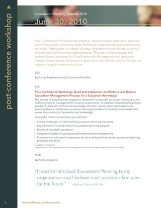 Succession Planning Summit 2010
post-conference workshop
                                   June 30, 2010

                                   Post-Conference Workshops are practical, supplementary application sessions
                                   which incorporate and review tools, techniques and methods presented during
                                   the event. Participants will obtain a further understanding of how to use newly
                                   acquired tools and cutting-edge strategies. Through group exercises and
                                   scenario-based learning, you’ll walk away with the expertise and resources
                                   needed for immediate and practical application. Enrollment space is limited, so
                                   register today to reserve your place.

                                   8:30
                                   Workshop Registration and Continental Breakfast


                                   9:00

                                   Post-Conference Workshop: Build and Implement an Effective and Robust
                                   Succession Management Process for a Sustained Advantage
                                   The exodus of Baby Boomers eligible for retirement has brought succession planning to the
                                   forefront of senior management’s concerns and priorities. To address this potential signiﬁcant
                                   exodus of talent and institutional knowledge of human capital, many organizations are
                                   examining how to implement succession planning processes to develop future leaders and
                                   ensure the continuity of leadership and knowledge.
                                   During this interactive workshop you will learn:
                                     Critical challenges in implementing succession planning processes
                                     Key elements of a comprehensive succession planning program
                                     Drivers of successful succession
                                     Corporate models of succession planning and talent development
                                     Framework on what senior executives can do to enhance their current succession planning
                                     processes and tools
                                   Linda Bryant, Director,
                                   Organizational Development and Consulting Services, Georgia State Unversity Atlanta, Georgia


                                   12:00
                                   Workshop Adjourns



                                   “I hope to introduce Succession Planning to my
                                    organization and I believe it will provide a ﬁrm plan
                                    for the future.” Melissa, Gervity HR, Inc.



6                          www.ASMIweb.com/Succession
 