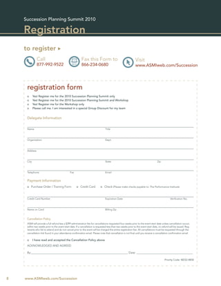 Succession Planning Summit 2010

    Registration
    to register
               Call                                       Fax this Form to                                     Visit
               877-992-9522                               866-234-0680                                         www.ASMIweb.com/Succession




     registration form
     o      Yes! Register me for the 2010 Succession Planning Summit only
     o      Yes! Register me for the 2010 Succession Planning Summit and Workshop
     o      Yes! Register me for the Workshop only
     o      Please call me. I am interested in a special Group Discount for my team


     Delegate Information


     Name                                                                        Title



     Organization                                                                Dept.



     Address



     City                                                                        State                                               Zip



     Telephone                                 Fax                               Email


     Payment Information
     o Purchase Order / Training Form                o Credit Card           o Check (Please make checks payable to: The Performance Institute)



     Credit Card Number                                                          Expiration Date                                                 Veriﬁcation No.



     Name on Card                                                                Billing Zip


     Cancellation Policy
     ASMI will provide a full refund less a $399 administration fee for cancellations requested four weeks prior to the event start date unless cancellation occurs
     within two weeks prior to the event start date. If a cancellation is requested less than two weeks prior to the event start date, no refund will be issued. Reg-
     istrants who fail to attend and do not cancel prior to the event will be charged the entire registration fee. All cancellations must be requested through the
     cancellation link found in your attendance conﬁrmation email. Please note that cancellation is not ﬁnal until you receive a cancellation conﬁrmation email.

     o      I have read and accepted the Cancellation Policy above
     ACKNOWLEDGED AND AGREED

     By:___________________________________________________________________ Date: _______________________________________

                                                                                                                                            Priority Code: W232-WEB




8   www.ASMIweb.com/Succession
 