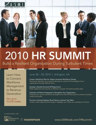2010 HR SUMMIT
Build a Resilient Organization During Turbulent Times

   Learn How            June 28 – 30, 2010 | Arlington, VA
   to Connect           Create a Workforce Plan for Today’s Uncertain Workforce Climate
                        Overcome obstacles of succession planning to sustain the knowledge of your
   Workforce            organization through difﬁcult times

   Management           Develop a Results-Oriented HR Department
                        Build, implement and execute an effective and goal –focused succession plan
   to Revenue
                        Cultivate and Retain Employees to Strengthen Your Organization
   Generation           Evaluate your current workforce strategies and internal talent pool to enhance business
                        results and proﬁts
   Earn up to
                        Promote a Strong Employer Brand Name to Attract Top Talent
   15 CPE Credits       Create a solid organizational image to highlight your ofﬁce as a workplace of choice




 In Association with:


                                                           www.ASMIweb.com/HRsummit
 