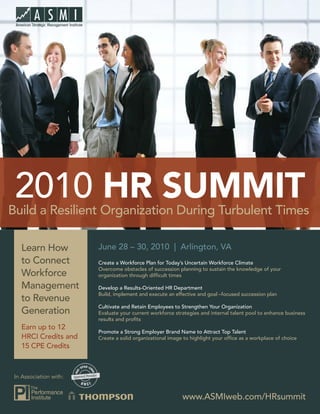 2010 HR SUMMIT
Build a Resilient Organization During Turbulent Times

   Learn How            June 28 – 30, 2010 | Arlington, VA
   to Connect           Create a Workforce Plan for Today’s Uncertain Workforce Climate
                        Overcome obstacles of succession planning to sustain the knowledge of your
   Workforce            organization through difﬁcult times

   Management           Develop a Results-Oriented HR Department
                        Build, implement and execute an effective and goal –focused succession plan
   to Revenue
                        Cultivate and Retain Employees to Strengthen Your Organization
   Generation           Evaluate your current workforce strategies and internal talent pool to enhance business
                        results and proﬁts
   Earn up to 12
                        Promote a Strong Employer Brand Name to Attract Top Talent
   HRCI Credits and     Create a solid organizational image to highlight your ofﬁce as a workplace of choice
   15 CPE Credits



 In Association with:


                                                           www.ASMIweb.com/HRsummit
 