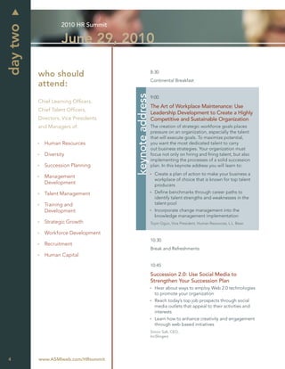 2010 HR Summit
day two
                    June 29, 2010

                                                         8:30
          who should
                                                         Continental Breakfast
          attend:




                                       keynote address
                                                         9:00
          Chief Learning Ofﬁcers,
                                                         The Art of Workplace Maintenance: Use
          Chief Talent Ofﬁcers,
                                                         Leadership Development to Create a Highly
          Directors, Vice Presidents                     Competitive and Sustainable Organization
          and Managers of:                               The creation of strategic workforce goals places
                                                         pressure on an organization, especially the talent
                                                         that will execute goals. To maximize potential,
            Human Resources                              you want the most dedicated talent to carry
                                                         out business strategies. Your organization must
            Diversity                                    focus not only on hiring and ﬁring talent, but also
                                                         implementing the processes of a solid succession
            Succession Planning                          plan. In this keynote address you will learn to:
                                                           Create a plan of action to make your business a
            Management
                                                           workplace of choice that is known for top talent
            Development                                    producers
            Talent Management                              Deﬁne benchmarks through career paths to
                                                           identify talent strengths and weaknesses in the
            Training and                                   talent pool
            Development                                    Incorporate change management into the
                                                           knowledge management implementation
            Strategic Growth                             Toyin Ogun, Vice President, Human Resources, L.L. Bean

            Workforce Development
                                                         10:30
            Recruitment
                                                         Break and Refreshments
            Human Capital
                                                         10:45

                                                         Succession 2.0: Use Social Media to
                                                         Strengthen Your Succession Plan
                                                           Hear about ways to employ Web 2.0 technologies
                                                           to promote your organization
                                                           Reach today’s top job prospects through social
                                                           media outlets that appeal to their activities and
                                                           interests
                                                           Learn how to enhance creativity and engagement
                                                           through web based initiatives
                                                         Simon Salt, CEO,
                                                         IncSlingers




4         www.ASMIweb.com/HRsummit
 