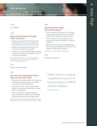 2010 HR Summit




                                                                                                                day two
June 29, 2010

11:45                                                 3:00
Lunch Break                                           Identify and Vet a High
                                                      Potential Employee
                                                        Learn to identify someone who is already
12:45
                                                        a top performer and those who must be
Retain Top Employees Through                            cultivated for additional responsibilities
Talent Cultivation                                      Create a series of work experiments to
  Learn unique employee motivators and                  assess and promote leadership, creativity
  incentives that have proven success to                and drive
  increase performance and productivity                 Determine how to spot and develop top
  Shape your organization based on the                  talent through assignments, work ethic and
  competency needs of your staff                        ability to adapt under pressure
  Capture institutional knowledge and talent          Karen Stacy, Principal, R&K Consultants, Inc
  in order to transition these skills to current
  and future employees                                4:00
Kate Wildrick, SPHR, Human Capital Development        Conference Adjourns
Specialist, Generational and Strategic Workforce
Planning Expert, Ingenuity, LLC


1:45
Break and Refreshments


2:00

Develop a Strong Employer Brand                         “These sessions capture
Name to Draw Top Talent                                  a signiﬁcant amount of
  Cultivate a brand reputation that helps you
  command employee loyalty and is well                   best practices in HR for
  recognized in the marketplace
  Use your brand to recruit outside talent               private industry.”
  based on workplace opportunities unique
  to your organization                                       Frederick, SSP
  Gain a competitive edge by learning
  about trends in branding and what draws
  potential employees to an organization
Kathy Brooks, Vice President of Human Resources and
Organizational Development, Green Mountain Coffee




                                                                                     www.ASMIweb.com/HRsummit        5
 